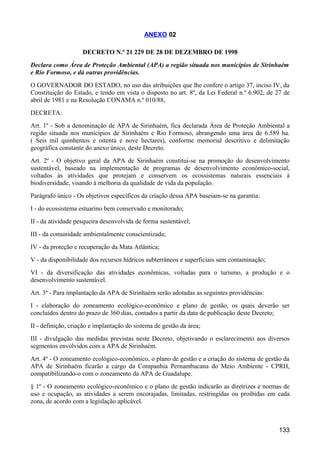 ANEXO 02

                    DECRETO N.º 21 229 DE 28 DE DEZEMBRO DE 1998
Declara como Área de Proteção Ambiental (APA) a região situada nos municípios de Sirinhaém
e Rio Formoso, e dá outras providências.
O GOVERNADOR DO ESTADO, no uso das atribuições que lhe confere o artigo 37, inciso IV, da
Constituição do Estado, e tendo em vista o disposto no art. 8º, da Lei Federal n.º 6.902, de 27 de
abril de 1981 e na Resolução CONAMA n.º 010/88,
DECRETA:
Art. 1º - Sob a denominação de APA de Sirinhaém, fica declarada Área de Proteção Ambiental a
região situada nos municípios de Sirinhaém e Rio Formoso, abrangendo uma área de 6.589 ha.
( Seis mil quinhentos e oitenta e nove hectares), conforme memorial descritivo e delimitação
geográfica constante do anexo único, deste Decreto.
Art. 2º - O objetivo geral da APA de Sirinhaém constitui-se na promoção do desenvolvimento
sustentável, baseado na implementação de programas de desenvolvimento econômico-social,
voltados às atividades que protejam e conservem os ecossistemas naturais essenciais à
biodiversidade, visando à melhoria da qualidade de vida da população.
Parágrafo único - Os objetivos específicos da criação dessa APA baseiam-se na garantia:
I - do ecossistema estuarino bem conservado e monitorado;
II - da atividade pesqueira desenvolvida de forma sustentável;
III - da comunidade ambientalmente conscientizada;
IV - da proteção e recuperação da Mata Atlântica;
V - da disponibilidade dos recursos hídricos subterrâneos e superficiais sem contaminação;
VI - da diversificação das atividades econômicas, voltadas para o turismo, a produção e o
desenvolvimento sustentável.
Art. 3º - Para implantação da APA de Sirinhaém serão adotadas as seguintes providências:
I - elaboração do zoneamento ecológico-econômico e plano de gestão, os quais deverão ser
concluídos dentro do prazo de 360 dias, contados a partir da data de publicação deste Decreto;
II - definição, criação e implantação do sistema de gestão da área;
III - divulgação das medidas previstas neste Decreto, objetivando o esclarecimento aos diversos
segmentos envolvidos com a APA de Sirinhaém.
Art. 4º - O zoneamento ecológico-econômico, o plano de gestão e a criação do sistema de gestão da
APA de Sirinhaém ficarão a cargo da Companhia Pernambucana do Meio Ambiente - CPRH,
compatibilizando-o com o zoneamento da APA de Guadalupe.
§ 1º - O zoneamento ecológico-econômico e o plano de gestão indicarão as diretrizes e normas de
uso e ocupação, as atividades a serem encorajadas, limitadas, restringidas ou proibidas em cada
zona, de acordo com a legislação aplicável.



                                                                                             133
 