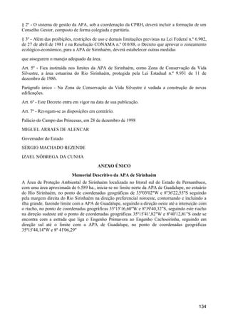 § 2º - O sistema de gestão da APA, sob a coordenação da CPRH, deverá incluir a formação de um
Conselho Gestor, composto de forma colegiada e paritária.
§ 3º - Além das proibições, restrições de uso e demais limitações previstas na Lei Federal n.º 6.902,
de 27 de abril de 1981 e na Resolução CONAMA n.º 010/88, o Decreto que aprovar o zoneamento
ecológico-econômico, para a APA de Sirinhaém, deverá estabelecer outras medidas
que assegurem o manejo adequado da área.
Art. 5º - Fica instituída nos limites da APA de Sirinhaém, como Zona de Conservação da Vida
Silvestre, a área estuarina do Rio Sirinhaém, protegida pela Lei Estadual n.º 9.931 de 11 de
dezembro de 1986.
Parágrafo único - Na Zona de Conservação da Vida Silvestre é vedada a construção de novas
edificações.
Art. 6º - Este Decreto entra em vigor na data de sua publicação.
Art. 7º - Revogam-se as disposições em contrário.
Palácio do Campo das Princesas, em 28 de dezembro de 1998
MIGUEL ARRAES DE ALENCAR
Governador do Estado
SÉRGIO MACHADO REZENDE
IZAEL NÓBREGA DA CUNHA
                                         ANEXO ÚNICO
                           Memorial Descritivo da APA de Sirinhaém
A Área de Proteção Ambiental de Sirinhaém localizada no litoral sul do Estado de Pernambuco,
com uma área aproximada de 6.589 ha., inicia-se no limite norte da APA de Guadalupe, no estuário
do Rio Sirinhaém, no ponto de coordenadas geográficas de 35º03'02"W e 8º36'22,55"S seguindo
pela margem direita do Rio Sirinhaém na direção preferencial noroeste, contornando e incluindo a
ilha grande, fazendo limite com a APA de Guadalupe, seguindo a direção oeste até a interseção com
o riacho, no ponto de coordenadas geográficas 35º15'16,60"W e 8º39'40,32"S, seguindo este riacho
na direção sudeste até o ponto de coordenadas geográficas 35º15'41',82"W e 8º40'12,81"S onde se
encontra com a estrada que liga o Engenho Primavera ao Engenho Cachoeirinha, seguindo em
direção sul até o limite com a APA de Guadalupe, no ponto de coordenadas geográficas
35º15'44,14"W e 8º 41'06,29"




                                                                                                134
 