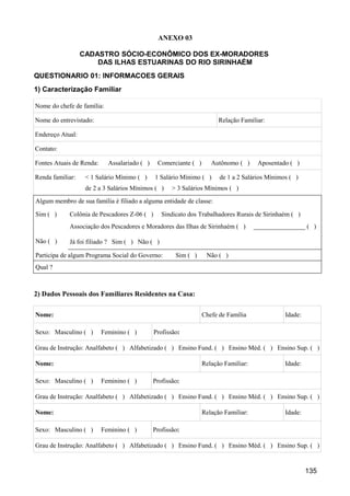 ANEXO 03

                  CADASTRO SÓCIO-ECONÔMICO DOS EX-MORADORES
                      DAS ILHAS ESTUARINAS DO RIO SIRINHAÉM
QUESTIONARIO 01: INFORMACOES GERAIS
1) Caracterização Familiar

Nome do chefe de família:

Nome do entrevistado:                                                  Relação Familiar:

Endereço Atual:

Contato:

Fontes Atuais de Renda:     Assalariado ( )    Comerciante ( )      Autônomo ( )      Aposentado ( )

Renda familiar:    < 1 Salário Mínimo ( )     1 Salário Mínimo ( )     de 1 a 2 Salários Mínimos ( )
                   de 2 a 3 Salários Mínimos ( )     > 3 Salários Mínimos ( )
Algum membro de sua família é filiado a alguma entidade de classe:

Sim ( )     Colônia de Pescadores Z-06 ( )       Sindicato dos Trabalhadores Rurais de Sirinhaém ( )
            Associação dos Pescadores e Moradores das Ilhas de Sirinhaém ( )         ________________ ( )

Não ( )     Já foi filiado ? Sim ( ) Não ( )

Participa de algum Programa Social do Governo:        Sim ( )     Não ( )
Qual ?



2) Dados Pessoais dos Familiares Residentes na Casa:

Nome:                                                            Chefe de Família              Idade:

Sexo: Masculino ( )       Feminino ( )        Profissão:

Grau de Instrução: Analfabeto ( ) Alfabetizado ( ) Ensino Fund. ( ) Ensino Méd. ( ) Ensino Sup. ( )

Nome:                                                            Relação Familiar:             Idade:

Sexo: Masculino ( )       Feminino ( )        Profissão:

Grau de Instrução: Analfabeto ( ) Alfabetizado ( ) Ensino Fund. ( ) Ensino Méd. ( ) Ensino Sup. ( )

Nome:                                                            Relação Familiar:             Idade:

Sexo: Masculino ( )       Feminino ( )        Profissão:

Grau de Instrução: Analfabeto ( ) Alfabetizado ( ) Ensino Fund. ( ) Ensino Méd. ( ) Ensino Sup. ( )


                                                                                                        135
 