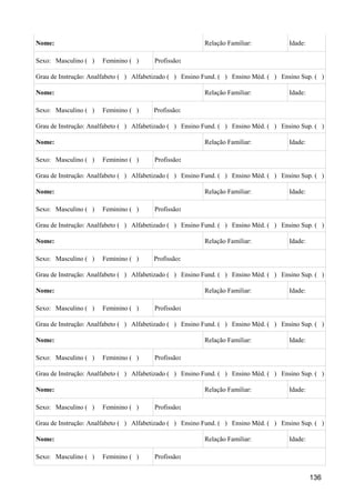 Nome:                                                     Relação Familiar:            Idade:

Sexo: Masculino ( )   Feminino ( )      Profissão:

Grau de Instrução: Analfabeto ( ) Alfabetizado ( ) Ensino Fund. ( ) Ensino Méd. ( ) Ensino Sup. ( )

Nome:                                                     Relação Familiar:            Idade:

Sexo: Masculino ( )   Feminino ( )      Profissão:

Grau de Instrução: Analfabeto ( ) Alfabetizado ( ) Ensino Fund. ( ) Ensino Méd. ( ) Ensino Sup. ( )

Nome:                                                     Relação Familiar:            Idade:

Sexo: Masculino ( )   Feminino ( )      Profissão:

Grau de Instrução: Analfabeto ( ) Alfabetizado ( ) Ensino Fund. ( ) Ensino Méd. ( ) Ensino Sup. ( )

Nome:                                                     Relação Familiar:            Idade:

Sexo: Masculino ( )   Feminino ( )      Profissão:

Grau de Instrução: Analfabeto ( ) Alfabetizado ( ) Ensino Fund. ( ) Ensino Méd. ( ) Ensino Sup. ( )

Nome:                                                     Relação Familiar:            Idade:

Sexo: Masculino ( )   Feminino ( )      Profissão:

Grau de Instrução: Analfabeto ( ) Alfabetizado ( ) Ensino Fund. ( ) Ensino Méd. ( ) Ensino Sup. ( )

Nome:                                                     Relação Familiar:            Idade:

Sexo: Masculino ( )   Feminino ( )      Profissão:

Grau de Instrução: Analfabeto ( ) Alfabetizado ( ) Ensino Fund. ( ) Ensino Méd. ( ) Ensino Sup. ( )

Nome:                                                     Relação Familiar:            Idade:

Sexo: Masculino ( )   Feminino ( )      Profissão:

Grau de Instrução: Analfabeto ( ) Alfabetizado ( ) Ensino Fund. ( ) Ensino Méd. ( ) Ensino Sup. ( )

Nome:                                                     Relação Familiar:            Idade:

Sexo: Masculino ( )   Feminino ( )      Profissão:

Grau de Instrução: Analfabeto ( ) Alfabetizado ( ) Ensino Fund. ( ) Ensino Méd. ( ) Ensino Sup. ( )

Nome:                                                     Relação Familiar:            Idade:

Sexo: Masculino ( )   Feminino ( )      Profissão:


                                                                                                136
 