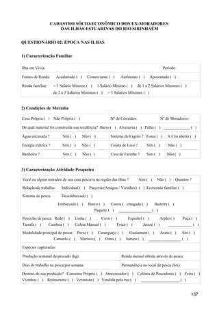 CADASTRO SÓCIO-ECONÔMICO DOS EX-MORADORES
                     DAS ILHAS ESTUARINAS DO RIO SIRINHAÉM


QUESTIONÁRIO 02: ÉPOCA NAS ILHAS


1) Caracterização Familiar

Ilha em Vivia:                                                                                 Período

Fontes de Renda:       Assalariado ( )     Comerciante ( )      Autônomo ( )          Aposentado ( )

Renda familiar:      < 1 Salário Mínimo ( )        1 Salário Mínimo ( )      de 1 a 2 Salários Mínimos ( )
                     de 2 a 3 Salários Mínimos ( )       > 3 Salários Mínimos ( )


2) Condições de Moradia

Casa Própria ( ) Não Própria ( )                           Nº de Cômodos:                     Nº de Moradores:

De qual material foi construída sua residência? Barro ( ) Alvenaria ( ) Palha ( ) _____________ ( )

Água encanada ?           Sim ( )        Não ( )           Sistema de Esgoto ? Fossa ( )          A Céu aberto ( )

Energia elétrica ?        Sim ( )     Não ( )              Coleta de Lixo ?        Sim ( )        Não ( )

Banheiro ?                Sim ( )        Não ( )           Casa de Farinha ?       Sim ( )       Não ( )


3) Caracterização Atividade Pesqueira

Você ou algum morador de sua casa pescava na região das ilhas ?               Sim ( )    Não ( )       Quantos ?

Relação de trabalho:      Individual ( )    Parceria (Amigos / Vizinhos) ( ) Economia familiar ( )

Sistema de pesca:         Desembarcado ( )

                       Embarcado ( )        Barco ( )      Canoa ( )Jangada ( )         Baiteira ( )
                                                Paquete ( )     ________________ ( )

Petrecho de pesca: Rede ( )      Linha ( )           Covo ( )          Espinhel ( )        Arpão ( )        Puça ( )
Tarrafa ( )       Camboa ( )     Coleta Manual ( )            Foice ( )          Jereré ( )       ____________ ( )

Modalidade principal de pesca:      Peixe ( )      Caranguejo ( )       Guaiamum ( )          Aratu ( )     Siri ( )
                     Camarão ( )     Marisco ( )        Ostra ( )     Sururu ( )    ________________ ( )

Espécies capturadas:

Produção semanal de pescado (kg):                                   Renda mensal obtida através da pesca:

Dias de trabalho na pesca por semana:                               Permanência no local de pesca (hrs):

Destino de sua produção? Consumo Próprio ( ) Atravessador ( )                Colônia de Pescadores ( )       Feira ( )
Vizinhos ( ) Restaurante ( ) Veranista ( ) Vendida pela rua ( )                ___________________ ( )


                                                                                                                 137
 