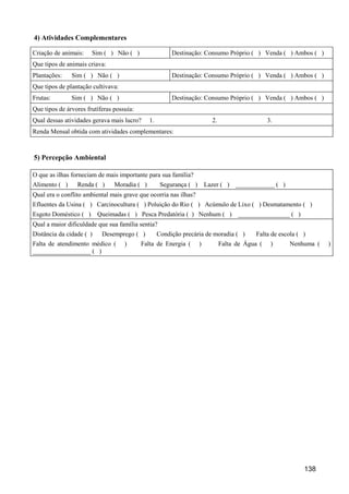 4) Atividades Complementares

Criação de animais:    Sim ( ) Não ( )                  Destinação: Consumo Próprio ( ) Venda ( ) Ambos ( )
Que tipos de animais criava:
Plantações:    Sim ( ) Não ( )                          Destinação: Consumo Próprio ( ) Venda ( ) Ambos ( )
Que tipos de plantação cultivava:
Frutas:        Sim ( ) Não ( )                          Destinação: Consumo Próprio ( ) Venda ( ) Ambos ( )
Que tipos de árvores frutíferas possuía:
Qual dessas atividades gerava mais lucro?     1.                          2.                     3.
Renda Mensal obtida com atividades complementares:



5) Percepção Ambiental

O que as ilhas forneciam de mais importante para sua família?
Alimento ( )     Renda ( )      Moradia ( )         Segurança ( )       Lazer ( ) ____________ ( )
Qual era o conflito ambiental mais grave que ocorria nas ilhas?
Efluentes da Usina ( ) Carcinocultura ( ) Poluição do Rio ( ) Acúmulo de Lixo ( ) Desmatamento ( )
Esgoto Doméstico ( )      Queimadas ( ) Pesca Predatória ( ) Nenhum ( ) ________________ ( )
Qual a maior dificuldade que sua família sentia?
Distância da cidade ( )    Desemprego ( )          Condição precária de moradia ( )         Falta de escola ( )
Falta de atendimento médico (       )      Falta de Energia (       )          Falta de Água (    )     Nenhuma (   )
__________________ ( )




                                                                                                              138
 
