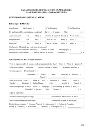 CADASTRO SÓCIO-ECONÔMICO DOS EX-MORADORES
                     DAS ILHAS ESTUARINAS DO RIO SIRINHAÉM

QUESTIONARIO 03: SITUACAO ATUAL


1) Condições de Moradia

Casa Própria ( ) Não Própria ( )                       Nº de Cômodos:                    Nº de Moradores:

De qual material foi construída sua residência ?     Barro ( ) Alvenaria ( ) Palha ( ) __________ ( )

Água encanada ?           Sim ( )     Não ( )          Sistema de Esgoto ? Fossa ( )        A Céu aberto ( )

Energia elétrica ?       Sim ( )      Não ( )          Coleta de Lixo ?       Sim ( )       Não ( )

Banheiro ?                Sim ( )     Não ( )          Casa de Farinha ?      Sim ( )       Não ( )

Qual a maior dificuldade que você sente vivendo aqui?
Falta dos recursos oferecidos pela ilha ( )     Violência da cidade ( )     Desemprego ( )
Proibição do acesso às ilhas ( ) Condição precária de moradia ( )         Nenhuma ( ) ______________ ( )



2) Caracterização da Atividade Pesqueira

Você ou algum morador de sua casa ainda pesca na região das ilhas ?         Sim ( )     Não ( )    Quantos ?

Relação de trabalho:     Individual ( )   Parceria (Amigos / Vizinhos) ( )      Economia familiar ( )

Sistema de pesca:      Desembarcado ( )

                          Embarcado ( )         Barco ( )     Canoa ( )       Jangada ( )     Baiteira ( )
                                              Paquete ( )    ________________ ( )

Petrecho de pesca: Rede ( )       Linha ( )     Covo ( )     Espinhel ( )      Arpão ( )       Puça ( )
Tarrafa ( )          Camboa ( )     Coleta Manual ( )       Foice ( )         Jereré ( )          Outro ( )

Modalidade principal de pesca:      Peixe ( ) Caranguejo ( )     Guaiamum ( ) Aratu ( ) Siri ( )
                        Camarão ( ) Marisco ( ) Ostra ( ) Sururu ( ) __________________ ( )

Espécies capturadas:

Produção semanal de pescado (kg):                              Renda mensal obtida através da pesca:

Dias de trabalho na pesca por semana:                          Permanência no local de pesca (hrs):

Destino de sua produção ? Consumo Próprio ( )         Atravessador ( ) Colônia de Pescadores ( )
Feira ( ) Vizinhos ( )      Restaurante ( ) Veranista ( ) Venda pela Rua ( )            _______________ ( )




                                                                                                              139
 