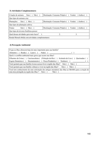 3) Atividades Complementares

Criação de animais:    Sim ( ) Não ( )          Destinação: Consumo Próprio ( ) Venda ( ) Ambos ( )
Que tipos de animais cria:
Plantações:    Sim ( ) Não ( )                  Destinação: Consumo Próprio ( ) Venda ( ) Ambos ( )
Que tipos de plantação cultiva:
Frutas:        Sim ( ) Não ( )                  Destinação: Consumo Próprio ( ) Venda ( ) Ambos ( )
Que tipos de árvores frutíferas possui:
Qual dessas atividades gera mais lucro?    1.                         2.                        3.
Renda Mensal obtida com atividades complementares:



4) Percepção Ambiental

O que as ilhas oferecem hoje de mais importante para sua família?
Alimento ( ) Renda ( )       Lazer ( )     Nada ( )    _______________________ ( )
Qual é o conflito ambiental mais grave que ocorre nas ilhas?
Efluentes da Usina ( ) Carcinocultura ( ) Poluição do Rio ( ) Acúmulo de Lixo ( ) Queimadas ( )
Esgoto Doméstico ( )     Desmatamento ( ) Pesca Predatória ( )             Nenhum ( )     _____________ ( )
Você gostaria que sua família tivesse acesso-livre à região das ilhas?      Sim ( )     Não ( )
Você gostaria que sua família voltasse a viver na região das ilhas?        Sim ( )    Não ( )
Você tem conhecimento de uma solicitação dos antigos moradores das ilhas ao IBAMA para a criação de
uma área protegida na região das ilhas ? Sim ( )      Não ( )




                                                                                                          140
 
