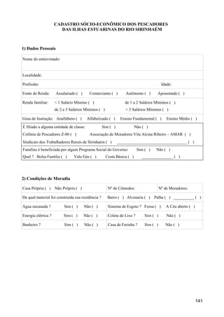 CADASTRO SÓCIO-ECONÔMICO DOS PESCADORES
                       DAS ILHAS ESTUARINAS DO RIO SIRINHAÉM



1) Dados Pessoais

Nome do entrevistado:


Localidade:

Profissão:                                                                              Idade:

Fonte de Renda:      Assalariado ( )      Comerciante ( )        Autônomo ( )       Aposentado ( )

Renda familiar:      < 1 Salário Mínimo ( )                      de 1 a 2 Salários Mínimos ( )
                     de 2 a 3 Salários Mínimos ( )               > 3 Salários Mínimos ( )

Grau de Instrução: Analfabeto ( )        Alfabetizado ( )     Ensino Fundamental ( )       Ensino Médio ( )
É filiado a alguma entidade de classe:             Sim ( )              Não ( )
Colônia de Pescadores Z-06 ( )            Associação de Moradores Vila Alcina Ribeiro – AMAR ( )
Sindicato dos Trabalhadores Rurais de Sirinhaém ( )          __________________________________ ( )
Famílias é beneficiada por algum Programa Social do Governo:             Sim ( )    Não ( )
Qual ? Bolsa Família ( )        Vale Gás ( )         Cesta Básica ( )       _______________ ( )




2) Condições de Moradia

Casa Própria ( ) Não Própria ( )                      Nº de Cômodos:                   Nº de Moradores:

De qual material foi construída sua residência ?      Barro ( ) Alvenaria ( )      Palha ( ) __________ ( )

Água encanada ?           Sim ( )      Não ( )        Sistema de Esgoto ? Fossa ( )        A Céu aberto ( )

Energia elétrica ?        Sim ( )      Não ( )        Coleta de Lixo ?       Sim ( )       Não ( )

Banheiro ?                Sim ( )      Não ( )        Casa de Farinha ?      Sim ( )      Não ( )




                                                                                                              141
 