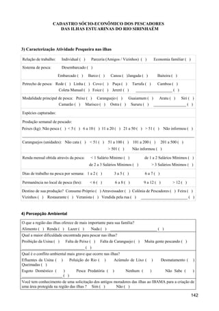 CADASTRO SÓCIO-ECONÔMICO DOS PESCADORES
                       DAS ILHAS ESTUARINAS DO RIO SIRINHAÉM



3) Caracterização Atividade Pesqueira nas ilhas

Relação de trabalho:     Individual ( )      Parceria (Amigos / Vizinhos) ( )                  Economia familiar ( )

Sistema de pesca:        Desembarcado ( )

                       Embarcado ( )       Barco ( )        Canoa ( )Jangada ( )                 Baiteira ( )

Petrecho de pesca: Rede ( ) Linha ( ) Covo ( )               Puça ( )     Tarrafa ( )            Camboa ( )
                       Coleta Manual ( ) Foice ( )           Jereré ( )     __________________ ( )

Modalidade principal de pesca: Peixe ( )          Caranguejo ( )        Guaiamum ( )              Aratu ( )     Siri ( )
                       Camarão ( )        Marisco ( )       Ostra ( )     Sururu ( )           ________________ ( )

Espécies capturadas:

Produção semanal de pescado:
Peixes (kg): Não pesca ( ) < 5 ( ) 6 a 10 ( ) 11 a 20 ( ) 21 a 50 ( ) > 51 ( )                      Não informou ( )
_____________________________________________________________________________________
Caranguejos (unidades): Não cata ( )        < 51 ( )       51 a 100 ( )    101 a 200 ( )          201 a 500 ( )
                                                           > 501 ( )      Não informou ( )

Renda mensal obtida através da pesca:        < 1 Salário Mínimo ( )               de 1 a 2 Salários Mínimos ( )
                                            de 2 a 3 Salários Mínimos ( )               > 3 Salários Mínimos ( )

Dias de trabalho na pesca por semana: 1 a 2 ( )                  3a5( )           6a7( )

Permanência no local de pesca (hrs):        <6( )                6a8( )           9 a 12 ( )              > 12 ( )

Destino de sua produção? Consumo Próprio ( ) Atravessador ( ) Colônia de Pescadores ( ) Feira ( )
Vizinhos ( ) Restaurante ( ) Veranista ( ) Vendida pela rua ( )                _______________________ ( )



4) Percepção Ambiental

O que a região das ilhas oferece de mais importante para sua família?
Alimento ( ) Renda ( )        Lazer ( )      Nada ( )       _______________________ ( )
Qual a maior dificuldade encontrada para pescar nas ilhas?
Proibição da Usina ( )       Falta de Peixe ( )    Falta de Caranguejo ( )        Muita gente pescando ( )
_______________________________ ( )
Qual é o conflito ambiental mais grave que ocorre nas ilhas?
Efluentes da Usina (     )     Poluição do Rio (       )      Acúmulo de Lixo (            )       Desmatamento (      )
Queimadas ( )
Esgoto Doméstico (   )             Pesca Predatória (        )         Nenhum (        )             Não Sabe (        )
____________________ ( )
Você tem conhecimento de uma solicitação dos antigos moradores das ilhas ao IBAMA para a criação de
uma área protegida na região das ilhas ? Sim ( )      Não ( )

                                                                                                                       142
 
