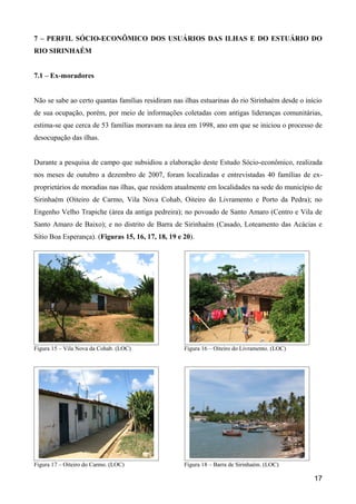 7 – PERFIL SÓCIO-ECONÔMICO DOS USUÁRIOS DAS ILHAS E DO ESTUÁRIO DO
RIO SIRINHAÉM


7.1 – Ex-moradores


Não se sabe ao certo quantas famílias residiram nas ilhas estuarinas do rio Sirinhaém desde o início
de sua ocupação, porém, por meio de informações coletadas com antigas lideranças comunitárias,
estima-se que cerca de 53 famílias moravam na área em 1998, ano em que se iniciou o processo de
desocupação das ilhas.


Durante a pesquisa de campo que subsidiou a elaboração deste Estudo Sócio-econômico, realizada
nos meses de outubro a dezembro de 2007, foram localizadas e entrevistadas 40 famílias de ex-
proprietários de moradias nas ilhas, que residem atualmente em localidades na sede do município de
Sirinhaém (Oiteiro de Carmo, Vila Nova Cohab, Oiteiro do Livramento e Porto da Pedra); no
Engenho Velho Trapiche (área da antiga pedreira); no povoado de Santo Amaro (Centro e Vila de
Santo Amaro de Baixo); e no distrito de Barra de Sirinhaém (Casado, Loteamento das Acácias e
Sítio Boa Esperança). (Figuras 15, 16, 17, 18, 19 e 20).




Figura 15 – Vila Nova da Cohab. (LOC)               Figura 16 – Oiteiro do Livramento. (LOC)




Figura 17 – Oiteiro do Carmo. (LOC)                 Figura 18 – Barra de Sirinhaém. (LOC)

                                                                                                 17
 