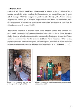 E) Ocupação Atual
Como pode ser visto na Tabela 06 e no Gráfico 08, a atividade pesqueira continua sendo a
principal ocupação dos antigos moradores das ilhas, atualmente com mais de 18 anos, que vivem na
sede do município (43,75%) e, principalmente, em Barra de Sirinhaém (53,85%). A maior parte dos
integrantes das famílias que se instalaram no povoado de Santo Amaro são trabalhadores rurais
(21,05%) ou atuam na produção de cana-de-açúcar, mas retiram seu alimento do estuário do rio
Sirinhaém, nos meses de inverno (21,05%).


Donas-de-casa, domésticas e estudantes foram outras ocupações citadas pelos familiares dos
entrevistados, enquanto que 7,8% afirmaram não ter nenhum tipo de ocupação. Outras ocupações
citadas durante a aplicação dos questionários, mas que não ultrapassaram a marca de 2% dos
familiares dos ex-moradores das ilhas com mais de 18 anos foram: funcionário público, caseiro,
pequeno comerciante, operador de máquinas, vendedor de picolé, funcionário de padaria e fiscal de
meio ambiente da usina Trapiche que, somados, alcançaram o índice de 10,7%. (Figuras 21 e 22)




Figura 21 – Ex-morador das ilhas que      Figura 22 – Família que abandonou a atividade pesqueira, após a
continua pescando na região. (LOC)        saída das ilhas. (LOC)




                                                                                                      27
 