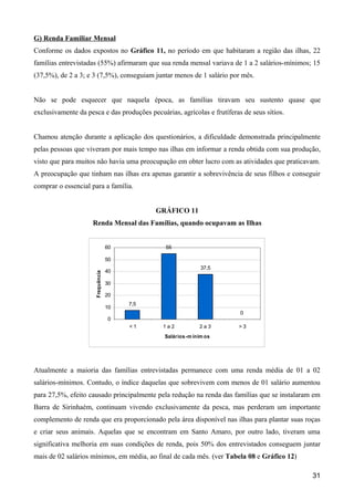 G) Renda Familiar Mensal
Conforme os dados expostos no Gráfico 11, no período em que habitaram a região das ilhas, 22
famílias entrevistadas (55%) afirmaram que sua renda mensal variava de 1 a 2 salários-mínimos; 15
(37,5%), de 2 a 3; e 3 (7,5%), conseguiam juntar menos de 1 salário por mês.


Não se pode esquecer que naquela época, as famílias tiravam seu sustento quase que
exclusivamente da pesca e das produções pecuárias, agrícolas e frutíferas de seus sítios.


Chamou atenção durante a aplicação dos questionários, a dificuldade demonstrada principalmente
pelas pessoas que viveram por mais tempo nas ilhas em informar a renda obtida com sua produção,
visto que para muitos não havia uma preocupação em obter lucro com as atividades que praticavam.
A preocupação que tinham nas ilhas era apenas garantir a sobrevivência de seus filhos e conseguir
comprar o essencial para a família.


                                              GRÁFICO 11
                     Renda Mensal das Famílias, quando ocupavam as Ilhas


                                   60           55

                                   50
                                                               37,5
                                   40
                      Frequência




                                   30

                                   20
                                        7,5
                                   10
                                                                         0
                                   0
                                        <1     1a2            2a3       >3
                                                Salários -m ínim os




Atualmente a maioria das famílias entrevistadas permanece com uma renda média de 01 a 02
salários-mínimos. Contudo, o índice daquelas que sobrevivem com menos de 01 salário aumentou
para 27,5%, efeito causado principalmente pela redução na renda das famílias que se instalaram em
Barra de Sirinhaém, continuam vivendo exclusivamente da pesca, mas perderam um importante
complemento de renda que era proporcionado pela área disponível nas ilhas para plantar suas roças
e criar seus animais. Aquelas que se encontram em Santo Amaro, por outro lado, tiveram uma
significativa melhoria em suas condições de renda, pois 50% dos entrevistados conseguem juntar
mais de 02 salários mínimos, em média, ao final de cada mês. (ver Tabela 08 e Gráfico 12)

                                                                                              31
 