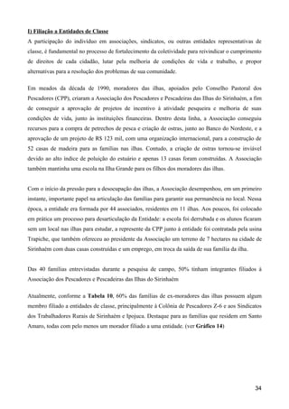 I) Filiação a Entidades de Classe
A participação do indivíduo em associações, sindicatos, ou outras entidades representativas de
classe, é fundamental no processo de fortalecimento da coletividade para reivindicar o cumprimento
de direitos de cada cidadão, lutar pela melhoria de condições de vida e trabalho, e propor
alternativas para a resolução dos problemas de sua comunidade.

Em meados da década de 1990, moradores das ilhas, apoiados pelo Conselho Pastoral dos
Pescadores (CPP), criaram a Associação dos Pescadores e Pescadeiras das Ilhas do Sirinhaém, a fim
de conseguir a aprovação de projetos de incentivo à atividade pesqueira e melhoria de suas
condições de vida, junto às instituições financeiras. Dentro desta linha, a Associação conseguiu
recursos para a compra de petrechos de pesca e criação de ostras, junto ao Banco do Nordeste, e a
aprovação de um projeto de R$ 123 mil, com uma organização internacional, para a construção de
52 casas de madeira para as famílias nas ilhas. Contudo, a criação de ostras tornou-se inviável
devido ao alto índice de poluição do estuário e apenas 13 casas foram construídas. A Associação
também mantinha uma escola na Ilha Grande para os filhos dos moradores das ilhas.


Com o início da pressão para a desocupação das ilhas, a Associação desempenhou, em um primeiro
instante, importante papel na articulação das famílias para garantir sua permanência no local. Nessa
época, a entidade era formada por 44 associados, residentes em 11 ilhas. Aos poucos, foi colocado
em prática um processo para desarticulação da Entidade: a escola foi derrubada e os alunos ficaram
sem um local nas ilhas para estudar, a represente da CPP junto à entidade foi contratada pela usina
Trapiche, que também ofereceu ao presidente da Associação um terreno de 7 hectares na cidade de
Sirinhaém com duas casas construídas e um emprego, em troca da saída de sua família da ilha.


Das 40 famílias entrevistadas durante a pesquisa de campo, 50% tinham integrantes filiados à
Associação dos Pescadores e Pescadeiras das Ilhas do Sirinhaém

Atualmente, conforme a Tabela 10, 60% das famílias de ex-moradores das ilhas possuem algum
membro filiado a entidades de classe, principalmente à Colônia de Pescadores Z-6 e aos Sindicatos
dos Trabalhadores Rurais de Sirinhaém e Ipojuca. Destaque para as famílias que residem em Santo
Amaro, todas com pelo menos um morador filiado a uma entidade. (ver Gráfico 14)




                                                                                                 34
 