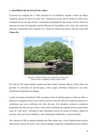 3 - HISTÓRICO DE OCUPAÇÃO DA ÁREA

O processo de ocupação das 17 ilhas estuarinas do rio Sirinhaém, segundo o relato de antigos
moradores, data-se do início do século XX, e intensificou-se por volta da década de 1920, com a
construção de um cais para auxiliar o escoamento da produção de cana, açúcar e álcool, através de
barcaças, por parte da Companhia Agrícola Mercantil de Pernambuco, que é hoje, após sucessivas
alterações, denominada Usina Trapiche S.A., foreira da referida área desde o final do século XIX
(Figura 06).




                        Figura 06 – Ruínas do antigo cais construído na área das ilhas
                            para favorecer o transporte de lenha e açúcar. (LOC)


Por volta de 1959, quatro famílias residiam nas ilhas Grande, Clemente, Macaco e Porto Tijolo. Em
períodos de entressafra da cana-de-açúcar, outros grupos familiares instalavam-se nas ilhas,
subsistindo da exploração do mangue.


A partir de meados da década de 1960, um número maior de famílias passou a residir nas ilhas e o
processo de ocupação tornou-se mais intenso, devido ao fato dos filhos dos moradores casarem-se e
construírem suas novas residências nos sítios dos pais. Tais moradores sentiam-se verdadeiros
proprietários das ilhas em que viviam e, dessa forma, permitiam que algumas pessoas construíssem
casas em “suas terras”, utilizando-as para subsistência através da criação de animais, plantio de
lavouras, cultivo de árvores frutíferas e, mais intensamente, dedicando-se à pesca artesanal.


Até a década de 1980, os antigos moradores das ilhas relatam que a Usina Trapiche nunca exerceu
efetivamente a posse das terras e nem colocou qualquer empecilho à permanência dessas famílias


                                                                                                4
 