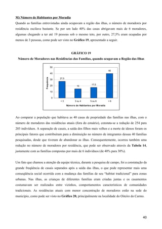 M) Número de Habitantes por Moradia
Quando as famílias entrevistadas ainda ocupavam a região das ilhas, o número de moradores por
residência oscilava bastante. Se por um lado 40% das casas abrigavam mais de 6 moradores,
algumas chegando a ter até 19 pessoas sob o mesmo teto, por outro, 27,5% eram ocupadas por
menos de 3 pessoas, como pode ser visto no Gráfico 19, apresentado a seguir.



                                                   GRÁFICO 19
 Número de Moradores nas Residências das Famílias, quando ocupavam a Região das Ilhas

                                   50
                                                                                      40
                                   40
                      Frequência




                                   30   27,5


                                   20                                 17,5
                                                        15

                                   10

                                   0
                                        <3            3 ou 4         5 ou 6           >6
                                               Núm e ro de Habitante s por M oradia




Ao comparar a população que habitava as 40 casas de propriedade das famílias nas ilhas, com o
número de moradores das residências atuais (fora do estuário), constata-se a redução de 254 para
203 indivíduos. A separação de casais, a saída dos filhos mais velhos e a morte de idosos foram os
principais fatores que contribuíram para a diminuição no número de integrantes dessas 40 famílias
pesquisadas, desde que tiveram de abandonar as ilhas. Consequentemente, ocorreu também uma
redução no número de moradores por residência, que pode ser observado através da Tabela 14,
justamente com as famílias compostas por mais de 6 indivíduos (de 40% para 30%).


Um fato que chamou a atenção da equipe técnica, durante a pesquisa de campo, foi a constatação da
grande freqüência de casais separados após a saída das ilhas, o que pode representar mais uma
conseqüência social ocorrida com a mudança das famílias de seu “habitat tradicional” para zonas
urbanas. Nas ilhas, as crianças de diferentes famílias eram criadas juntas e os casamentos
costumavam ser realizados entre vizinhos, comportamentos característicos de comunidades
tradicionais. As residências atuais com menor concentração de moradores estão na sede do
município, como pode ser visto no Gráfico 20, principalmente na localidade do Oiteiro do Carmo.




                                                                                               40
 
