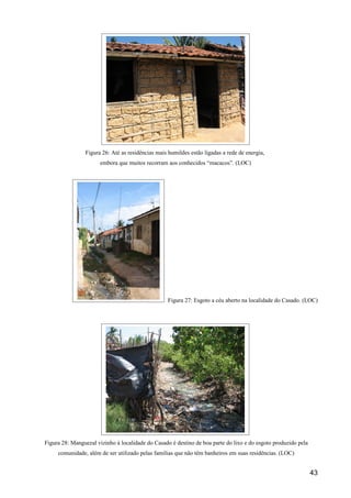 Figura 26: Até as residências mais humildes estão ligadas a rede de energia,
                      embora que muitos recorram aos conhecidos “macacos”. (LOC)




                                                   Figura 27: Esgoto a céu aberto na localidade do Casado. (LOC)




Figura 28: Manguezal vizinho à localidade do Casado é destino de boa parte do lixo e do esgoto produzido pela
     comunidade, além de ser utilizado pelas famílias que não têm banheiros em suas residências. (LOC)


                                                                                                                43
 