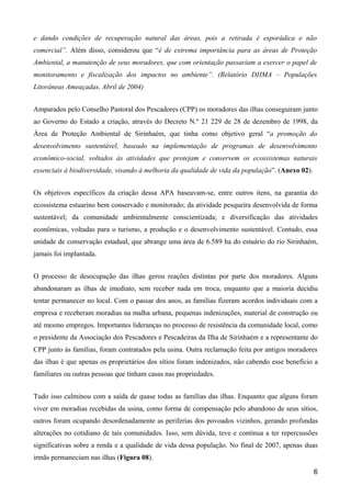 e dando condições de recuperação natural das áreas, pois a retirada é esporádica e não
comercial”. Além disso, considerou que “é de extrema importância para as áreas de Proteção
Ambiental, a manutenção de seus moradores, que com orientação passariam a exercer o papel de
monitoramento e fiscalização dos impactos no ambiente”. (Relatório DHMA – Populações
Litorâneas Ameaçadas, Abril de 2004)


Amparados pelo Conselho Pastoral dos Pescadores (CPP) os moradores das ilhas conseguiram junto
ao Governo do Estado a criação, através do Decreto N.º 21 229 de 28 de dezembro de 1998, da
Área de Proteção Ambiental de Sirinhaém, que tinha como objetivo geral “a promoção do
desenvolvimento sustentável, baseado na implementação de programas de desenvolvimento
econômico-social, voltados às atividades que protejam e conservem os ecossistemas naturais
essenciais à biodiversidade, visando à melhoria da qualidade de vida da população”. (Anexo 02).


Os objetivos específicos da criação dessa APA baseavam-se, entre outros itens, na garantia do
ecossistema estuarino bem conservado e monitorado; da atividade pesqueira desenvolvida de forma
sustentável; da comunidade ambientalmente conscientizada; e diversificação das atividades
econômicas, voltadas para o turismo, a produção e o desenvolvimento sustentável. Contudo, essa
unidade de conservação estadual, que abrange uma área de 6.589 ha do estuário do rio Sirinhaém,
jamais foi implantada.


O processo de desocupação das ilhas gerou reações distintas por parte dos moradores. Alguns
abandonaram as ilhas de imediato, sem receber nada em troca, enquanto que a maioria decidiu
tentar permanecer no local. Com o passar dos anos, as famílias fizeram acordos individuais com a
empresa e receberam moradias na malha urbana, pequenas indenizações, material de construção ou
até mesmo empregos. Importantes lideranças no processo de resistência da comunidade local, como
o presidente da Associação dos Pescadores e Pescadeiras da Ilha de Sirinhaém e a representante do
CPP junto às famílias, foram contratados pela usina. Outra reclamação feita por antigos moradores
das ilhas é que apenas os proprietários dos sítios foram indenizados, não cabendo esse benefício a
familiares ou outras pessoas que tinham casas nas propriedades.


Tudo isso culminou com a saída de quase todas as famílias das ilhas. Enquanto que alguns foram
viver em moradias recebidas da usina, como forma de compensação pelo abandono de seus sítios,
outros foram ocupando desordenadamente as periferias dos povoados vizinhos, gerando profundas
alterações no cotidiano de tais comunidades. Isso, sem dúvida, teve e continua a ter repercussões
significativas sobre a renda e a qualidade de vida dessa população. No final de 2007, apenas duas
irmãs permaneciam nas ilhas (Figura 08).

                                                                                                  6
 