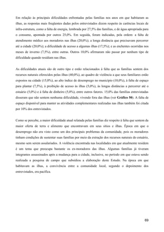 Em relação às principais dificuldades enfrentadas pelas famílias nos anos em que habitaram as
ilhas, as respostas mais freqüentes dadas pelos entrevistados dizem respeito às carências locais de
infra-estrutura, como a falta de energia, lembrada por 27,5% das famílias, e de água apropriada para
o consumo, apontada por outros 25,0%. Em seguida, foram indicadas, pela ordem: a falta de
atendimento médico aos moradores nas ilhas (20,0%); a longa distância que precisavam percorrer
até a cidade (20,0%); a dificuldade de acesso a algumas ilhas (17,5%); e as enchentes ocorridas nos
meses de inverno (7,5%), entre outras. Outros 10,0% afirmaram não passar por nenhum tipo de
dificuldade quando residiam nas ilhas.


As dificuldades atuais são de outro tipo e estão relacionados à falta que as famílias sentem dos
recursos naturais oferecidos pelas ilhas (40,0%), ao quadro de violência a que seus familiares estão
expostos na cidade (15,0%), ao alto índice de desemprego no município (10,0%), à falta de espaço
para plantar (7,5%), à proibição de acesso às ilhas (5,0%), às longas distâncias a percorrer até o
estuário (5,0%) e à falta de dinheiro (5,0%), entre outros fatores. 15,0% das famílias entrevistadas
disseram que não sentem nenhuma dificuldade, vivendo fora das ilhas (ver Gráfico 50). A falta de
espaço disponível para manter as atividades complementares realizadas nas ilhas também foi citada
por 10% dos entrevistados.


Como se percebe, a maior dificuldade atual relatada pelas famílias diz respeito à falta que sentem da
maior oferta de terra e alimento que encontravam em seus sítios e ilhas. Época em que o
desemprego não era visto como um dos principais problemas da comunidade, pois os moradores
tinham condições de sustentar suas famílias por meio da extração dos recursos naturais do estuário,
mesmo sem serem assalariados. A violência encontrada nas localidades em que atualmente residem
é um tema que preocupa bastante os ex-moradores das ilhas. Algumas famílias já tiveram
integrantes assassinados após a mudança para a cidade, inclusive, no período em que estava sendo
realizada a pesquisa de campo que subsidiou a elaboração deste Estudo. Na época em que
habitavam as ilhas, a convivência entre a comunidade local, segundo o depoimento dos
entrevistados, era pacífica.




                                                                                                  69
 