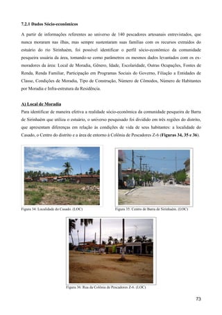 7.2.1 Dados Sócio-econômicos

A partir de informações referentes ao universo de 140 pescadores artesanais entrevistados, que
nunca moraram nas ilhas, mas sempre sustentaram suas famílias com os recursos extraídos do
estuário do rio Sirinhaém, foi possível identificar o perfil sócio-econômico da comunidade
pesqueira usuária da área, tomando-se como parâmetros os mesmos dados levantados com os ex-
moradores da área: Local de Moradia, Gênero, Idade, Escolaridade, Outras Ocupações, Fontes de
Renda, Renda Familiar, Participação em Programas Sociais do Governo, Filiação a Entidades de
Classe, Condições de Moradia, Tipo de Construção, Número de Cômodos, Número de Habitantes
por Moradia e Infra-estrutura da Residência.


A) Local de Moradia
Para identificar de maneira efetiva a realidade sócio-econômica da comunidade pesqueira de Barra
de Sirinhaém que utiliza o estuário, o universo pesquisado foi dividido em três regiões do distrito,
que apresentam diferenças em relação às condições de vida de seus habitantes: a localidade do
Casado, o Centro do distrito e a área de entorno à Colônia de Pescadores Z-6 (Figuras 34, 35 e 36).




Figura 34: Localidade do Casado. (LOC)                   Figura 35: Centro de Barra de Sirinhaém. (LOC)




                           Figura 36: Rua da Colônia de Pescadores Z-6. (LOC)


                                                                                                          73
 