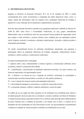 4 – METODOLOGIA DO ESTUDO

Segundo as diretrizes da Instrução Normativa Nº.3, de 18 de setembro de 2007, o estudo
socioambiental deve conter levantamento e compilação dos dados disponíveis sobre a área e a
região, analise das informações, feita em conjunto com a população tradicional da Unidade e,
quando for o caso, indicação dos levantamentos complementares necessários.


Para fins desta Instrução Normativa entende-se por população tradicional o definido no Decreto Nº.
6.040 de 2007 como Povos e Comunidades Tradicionais, ou seja, grupos culturalmente
diferenciados e que se reconhecem como tais, que possuem formas próprias de organização social,
que ocupam e usam territórios e recursos naturais como condição para sua reprodução cultural,
social, religiosa, ancestral e econômica, utilizando conhecimentos, inovações e práticas gerados e
transmitidos pela tradição.


No estudo socioambiental devem ser utilizadas metodologias apropriadas, que garantam a
participação efetiva da população tradicional da Unidade, integrando conhecimentos técnico-
científicos e saberes, práticas e conhecimentos tradicionais.


O estudo socioambiental deve contemplar:
I - aspectos sobre a área, compreendendo o contexto regional, a caracterização ambiental, sócio-
econômica, cultural e institucional da Unidade;
II - a identificação e caracterização da população tradicional envolvida e de outros usuários, sua
forma de organização e de representações social;
III - o histórico e as formas de uso e ocupação do território, localizando as comunidades e
caracterizando sua infra-estrutura básica, os modos de vida, práticas produtivas;
IV - o uso e manejo dos recursos naturais pela população tradicional;
V - a diversidade de paisagens e ecossistemas e o estado de conservação da área;
VI - as principais ameaças, conflitos e impactos ambientais e sociais da região.


O conflito de uso na região das ilhas estuarinas do rio Sirinhaém tem contribuído para reduzir a
atividade pesqueira local por parte dos ex-moradores e usuários residentes em Barra de Sirinhaém.
A relação homem-natureza (pescador-estuário) foi e continua sendo ignorada pelos administradores
da usina Trapiche, pois o cotidiano do pescador e sua relação com as ilhas e o estuário do rio
Sirinhaém não são consideradas em suas intervenções na área. Isso gera problemas socioambientais
e redução na condição de vida do pescador, resultando em modificações na sua vida.


                                                                                                8
 