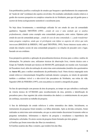 Esta problemática justifica a realização de estudos que busquem o aprofundamento da compreensão
do "modo de vida" (cotidiano) dos sujeitos envolvidos. Os resultados subsidiarão estudos relativos à
gestão dos recursos pesqueiros no complexo estuarino do rio Sirinhaém, para que tal gestão passe a
ocorrer de forma ecologicamente sustentável e socialmente justa.


No bojo desse levantamento, a metodologia utilizada foi um estudo de caso de comunidade
qualitativo. Segundo TRIVIÑOS (1995) ...estudo de caso é uma unidade que se analisa
profundamente, citando como exemplo uma comunidade pesqueira, entre outros. Optamos pelo
estudo de caso de comunidade porque ...estudo de caso de uma comunidade, (...) pode transformar
numa pesquisa complexa, ainda que só privilegiem com ênfase os aspectos de relevo que nela
interessam (BOGDAN & BIRDEN, 1982 apud TRIVIÑOS, 1995). Nosso interesse recaiu sobre o
estudo das relações sociais de uma comunidade pesqueira e as relações do pescador com o lugar,
baseado em seu cotidiano.


Essa perspectiva permitiu a aplicação de procedimentos/técnicas diversas para a coleta e análise de
informações. No primeiro caso, utilizamos técnicas de observação livre, vistoria técnica com o
Grupo de Trabalho formado por técnicos do IBAMA/PE, participação em reunião com Associação
de Pescadores local, além da realização de entrevistas semi-estruturadas (modelos dos questionários
no Anexo 03), para o melhor entendimento da problemática local. Outra técnica empregada neste
estudo refere-se à documentação fotográfica realizada durante a pesquisa, no intuito de apreender
também o cotidiano visível e o não-visível dos pescadores de Sirinhaém, sua rotina de vida.
Segundo LIMA & PEREIRA (1997), com essa prática se constrói a etnografia do grupo.


Na fase de aproximação com pessoas da área da pesquisa, ao tempo em que subsidiou a realização
da vistoria técnica do GTIBAMA para reconhecimento da área, permitiu a identificação de
pescadores para a fase seguinte (de coleta sistemática dos dados) e o estabelecimento de um pacto
de confiança, necessário ao trabalho de pesquisa.


A fase de delimitação do estudo referiu-se à coleta sistemática dos dados. Inicialmente, os
instrumentos de pesquisas foram testados e as falhas detectadas. Após as devidas correções, foram
realizadas as entrevistas semi-estruturadas, em que os entrevistados discorreram livremente sobre as
perguntas norteadoras. Informamos o objetivo da pesquisa e ressaltamos a importância das
informações solicitadas. Os atores sociais da pesquisa foram formados por dois grupos:
a) Famílias que foram removidas das ilhas (ex-moradores);
b) Famílias usuárias das ilhas e estuário, que residem fora das ilhas.

                                                                                                  9
 