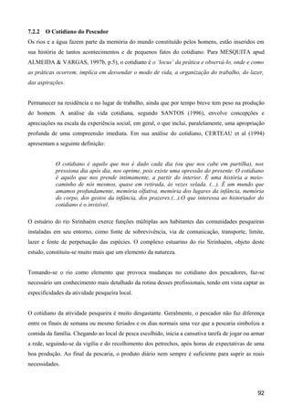 7.2.2   O Cotidiano do Pescador
Os rios e a água fazem parte da memória do mundo constituído pelos homens, estão inseridos em
sua história de tantos acontecimentos e de pequenos fatos do cotidiano. Para MESQUITA apud
ALMEIDA & VARGAS, 1997b, p.5), o cotidiano é o ‘locus’ da prática e observá-lo, onde e como
as práticas ocorrem, implica em desvendar o modo de vida, a organização do trabalho, do lazer,
das aspirações.


Permanecer na residência e no lugar de trabalho, ainda que por tempo breve tem peso na produção
do homem. A análise da vida cotidiana, segundo SANTOS (1996), envolve concepções e
apreciações na escala da experiência social, em geral, o que inclui, paralelamente, uma apropriação
profunda de uma compreensão imediata. Em sua análise do cotidiano, CERTEAU et al (1994)
apresentam a seguinte definição:


           O cotidiano é aquilo que nos é dado cada dia (ou que nos cabe em partilha), nos
           pressiona dia após dia, nos oprime, pois existe uma opressão do presente. O cotidiano
           é aquilo que nos prende intimamente, a partir do interior. É uma história a meio-
           caminho de nós mesmos, quase em retirada, às vezes velada. (...). É um mundo que
           amamos profundamente, memória olfativa, memória dos lugares da infância, memória
           do corpo, dos gestos da infância, dos prazeres.(...).O que interessa ao historiador do
           cotidiano é o invisível.

O estuário do rio Sirinhaém exerce funções múltiplas aos habitantes das comunidades pesqueiras
instaladas em seu entorno, como fonte de sobrevivência, via de comunicação, transporte, limite,
lazer e fonte de perpetuação das espécies. O complexo estuarino do rio Sirinhaém, objeto deste
estudo, constituiu-se muito mais que um elemento da natureza.


Tomando-se o rio como elemento que provoca mudanças no cotidiano dos pescadores, faz-se
necessário um conhecimento mais detalhado da rotina desses profissionais, tendo em vista captar as
especificidades da atividade pesqueira local.


O cotidiano da atividade pesqueira é muito desgastante. Geralmente, o pescador não faz diferença
entre os finais de semana ou mesmo feriados e os dias normais uma vez que a pescaria simboliza a
comida da família. Chegando ao local de pesca escolhido, inicia a cansativa tarefa de jogar ou armar
a rede, seguindo-se da vigília e do recolhimento dos petrechos, após horas de expectativas de uma
boa produção. Ao final da pescaria, o produto diário nem sempre é suficiente para suprir as reais
necessidades.



                                                                                                 92
 