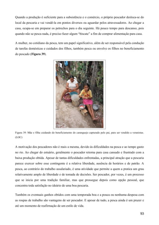 Quando a produção é suficiente para a subsistência e o comércio, o próprio pescador desloca-se do
local da pescaria e vai vendê-la em pontos diversos ou aguardar pelos atravessadores. Ao chegar a
casa, ocupa-se em preparar os petrechos para o dia seguinte. Há pouco tempo para descanso, pois
quando não se pesca nada, é preciso fazer algum “biscate” a fim de comprar alimentação para casa.

A mulher, no cotidiano da pesca, tem um papel significativo, além de ser responsável pela condução
de tarefas domésticas e cuidados dos filhos, também pesca ou envolve os filhos no beneficiamento
do pescado (Figura 39).




Figura 39: Mãe e filha cuidando do beneficiamento do caranguejo capturado pelo pai, para ser vendido a veranistas.
(LOC)


A motivação dos pescadores não é mais a mesma, devido às dificuldades na pesca e ao tempo gasto
no rio. Ao chegar do estuário, geralmente o pescador retorna para casa cansado e frustrado com a
baixa produção obtida. Apesar de tantas dificuldades enfrentadas, a principal atração que a pescaria
parece exercer sobre esse contingente é a relativa liberdade, ausência de horários e de patrão. A
pesca, ao contrário do trabalho assalariado, é uma atividade que permite a quem a pratica um grau
relativamente amplo de liberdade e de tomada de decisões. Ser pescador, por vezes, é um processo
que se inicia por uma tradição familiar, mas que prossegue depois como opção pessoal, que
concentra toda satisfação no ideário de uma boa pescaria.

Também os eventuais ganhos obtidos com uma temporada boa e a pouca ou nenhuma despesa com
as roupas de trabalho são vantagens de ser pescador. E apesar de tudo, a pesca ainda é um prazer e
até um momento de reafirmação de um estilo de vida.

                                                                                                              93
 