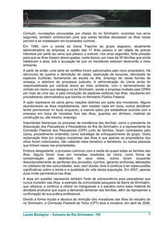 Contudo, inundações provocadas por cheias do rio Sirinhaém, ocorridas nos anos
seguintes, também contribuíram para que outras famílias deixassem as ilhas nesse
período e se instalassem em localidades vizinhas.
Em 1998, com a venda da Usina Trapiche ao grupo alagoano, atualmente
administradora da empresa, a região das 17 ilhas passou a ser objeto de grande
interesse por parte da usina que passou a exercer, nos anos seguintes, forte pressão
para que as ilhas fossem desocupadas, nesta época, por mais de 50 famílias que ainda
habitavam a área, sob a acusação de que os moradores estavam destruindo o meio
ambiente.
A partir de então, uma série de conflitos foram patrocinados pelo novo proprietário. Há
denúncias de queima e demolição de casas, destruição de lavouras, derrubada de
espécies frutíferas, fechamento da escola na ilha, emprego de várias formas de
ameaça, e abertura de processos judiciais. A administração da Usina ainda foi
responsabilizada por conduta lesiva ao meio ambiente, com o derramamento de
vinhoto em riacho que deságua no rio Sirinhaém, sendo a empresa multada pela CPRH
por mais de uma vez, e pela introdução de espécies exóticas nas ilhas, resultando em
procedimento administrativo que tramita no Ministério Público Federal.
A ação repressiva da usina gerou reações distintas por parte dos moradores. Alguns
abandonaram as ilhas imediatamente, sem receber nada em troca, outros decidiram
tentar permanecer no local, enquanto, a maioria optou por estabelecer acordos com a
empresa em troca de moradias fora das ilhas, quantias em dinheiro, material de
construção ou, até mesmo, emprego.
Importantes lideranças no processo de resistência das famílias, como o presidente da
Associação dos Pescadores e Pescadeiras da Ilha de Sirinhaém, e a representante da
Comissão Pastoral dos Pescadores (CPP) junto às famílias, foram contratados pela
Usina, procedimento entendido como estratégia de enfraquecimento do grupo. Outra
reclamação feita por antigos moradores das ilhas é que apenas os proprietários dos
sítios foram indenizados, não cabendo esse benefício a familiares, ou outras pessoas
que tinham casas nas propriedades.
Embora desgastante, o processo culminou com a saída de quase todas as famílias das
ilhas. Alguns foram viver em moradias recebidas da Usina, como forma de
compensação pelo abandono de seus sítios, outros foram ocupando
desordenadamente as periferias dos povoados vizinhos, gerando profundas alterações
no cotidiano de tais comunidades. Isso, sem dúvida, teve e continua a ter repercussões
significativas sobre a renda e a qualidade de vida dessa população. Em 2007, apenas
duas irmãs permanecia nas ilhas.
A área em questão representa também fonte de sobrevivência para pescadores que
nunca moraram nas ilhas, a exemplo da comunidade pesqueira da Barra de Sirinhaém,
que utilizava, e continua a utilizar os manguezais e o estuário como base material da
atividade produtiva que supre a demanda alimentar das famílias, além de representar a
confirmação de sua prática profissional.
Devido à forma injusta e abusiva de remoção dos moradores das ilhas do estuário do
rio Sirinhaém, a Comissão Pastoral da Terra (CPT) teve a iniciativa, em abril de 2006,


Laudo Biológico – Estuário do Rio Sirinhaém - PE                                     5
 