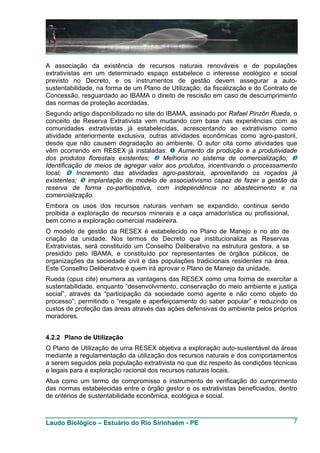 A associação da existência de recursos naturais renováveis e de populações
extrativistas em um determinado espaço estabelece o interesse ecológico e social
previsto no Decreto, e os instrumentos de gestão devem assegurar a auto-
sustentabilidade, na forma de um Plano de Utilização; da fiscalização e do Contrato de
Concessão, resguardado ao IBAMA o direito de rescisão em caso de descumprimento
das normas de proteção acordadas.
Segundo artigo disponibilizado no site do IBAMA, assinado por Rafael Pinzón Rueda, o
conceito de Reserva Extrativista vem mudando com base nas experiências com as
comunidades extrativistas já estabelecidas, acrescentando ao extrativismo como
atividade anteriormente exclusiva, outras atividades econômicas como agro-pastoril,
desde que não causem degradação ao ambiente. O autor cita como atividades que
vêm ocorrendo em RESEX já instaladas:        Aumento da produção e a produtividade
dos produtos florestais existentes;      Melhoria no sistema de comercialização;
Identificação de meios de agregar valor aos produtos, incentivando o processamento
local;     Incremento das atividades agro-pastorais, aproveitando os roçados já
existentes;    implantação de modelo de associativismo capaz de fazer a gestão da
reserva de forma co-participativa, com independência no abastecimento e na
comercialização.
Embora os usos dos recursos naturais venham se expandido, continua sendo
proibida a exploração de recursos minerais e a caça amadorística ou profissional,
bem como a exploração comercial madeireira.
O modelo de gestão da RESEX é estabelecido no Plano de Manejo e no ato de
criação da unidade. Nos termos do Decreto que institucionaliza as Reservas
Extrativistas, será constituído um Conselho Deliberativo na estrutura gestora, a se
presidido pelo IBAMA, e constituído por representantes de órgãos públicos, de
organizações da sociedade civil e das populações tradicionais residentes na área.
Este Conselho Deliberativo é quem irá aprovar o Plano de Manejo da unidade.
Rueda (opus cite) enumera as vantagens das RESEX como uma forma de exercitar a
sustentabilidade, enquanto “desenvolvimento, conservação do meio ambiente e justiça
social”, através da “participação da sociedade como agente e não como objeto do
processo”; permitindo o “resgate e aperfeiçoamento do saber popular” e reduzindo os
custos de proteção das áreas através das ações defensivas do ambiente pelos próprios
moradores.


4.2.2 Plano de Utilização
O Plano de Utilização de uma RESEX objetiva a exploração auto-sustentável da áreas
mediante a regulamentação da utilização dos recursos naturais e dos comportamentos
a serem seguidos pela população extrativista no que diz respeito às condições técnicas
e legais para a exploração racional dos recursos naturais locais.
Atua como um termo de compromisso e instrumento de verificação do cumprimento
das normas estabelecidas entre o órgão gestor e os extrativistas beneficiados, dentro
de critérios de sustentabilidade econômica, ecológica e social.



Laudo Biológico – Estuário do Rio Sirinhaém - PE                                      7
 