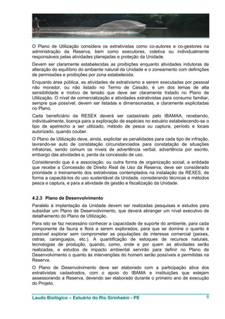 O Plano de Utilização considera os extrativistas como co-autores e co-gestores na
administração da Reserva, bem como executores, coletiva ou individualmente
responsáveis pelas atividades planejadas e proteção da Unidade.
Devem ser claramente estabelecidas as proibições enquanto atividades indutoras de
alteração do equilíbrio do ambiente natural da Unidade e o zoneamento com definições
de permissões e proibições por zona estabelecida.
Enquanto área pública, as atividades de extrativismo a serem executadas por pessoal
não morador, ou não listado no Termo de Cessão, é um dos temas de alta
sensibilidade e motivo de tensão que deve ser claramente tratado no Plano de
Utilização. O nível de comercialização e atividades extrativistas para consumo familiar,
sempre que possível, devem ser listadas e dimensionadas, e claramente explicitadas
no Plano.
Cada beneficiário da RESEX deverá ser cadastrado pelo IBAMAA, recebendo,
individualmente, licença para a exploração de espécies no estuário estabelecendo-se o
tipo de apetrecho a ser utilizado, método de pesca ou captura, período e locais
autorizado, quando couber.
O Plano de Utilização deve, ainda, explicitar as penalidades para cada tipo de infração,
lavrando-se auto de constatação circunstanciados para constatação de situações
infratoras, sendo comum os níveis de advertência verbal, advertência por escrito,
embargo das atividades e, perda da concessão de uso.
Considerando que é a associação, ou outra forma de organização social, a entidade
que recebe a Concessão de Direito Real de Uso da Reserva, deve ser considerado
prioridade o treinamento dos extrativistas contemplados na instalação da REXES, de
forma a capacitá-los do uso sustentável da Unidade, considerando técnicas e métodos
pesca e captura, e para a atividade de gestão e fiscalização da Unidade.


4.2.3 Plano de Desenvolvimento
Paralelo à implantação da Unidade devem ser realizadas pesquisas e estudos para
subsidiar um Plano de Desenvolvimento, que deverá abranger um nível executivo de
detalhamento do Plano de Utilização.
Para isto se faz necessário conhecer a capacidade de suporte do ambiente, para cada
componente da fauna e flora a serem explorados, para que se domine o quanto é
possível explorar sem comprometer as populações de interesse comercial (peixes,
ostras, caranguejos, etc.). A quantificação de estoques de recursos naturais,
tecnologias de produção, quando, como, onde e por quem as atividades serão
realizadas, e estudos de impacto ambiental servirão para definir no Plano de
Desenvolvimento o quanto às intervenções do homem serão possíveis e permitidas na
Reserva.
O Plano de Desenvolvimento deve ser elaborado com a participação ativa dos
extrativistas cadastrados, com o apoio do IBAMA e instituições que estejam
assessorando a Reserva, devendo ser elaborado durante o primeiro ano de execução
do Projeto.


Laudo Biológico – Estuário do Rio Sirinhaém - PE                                      8
 