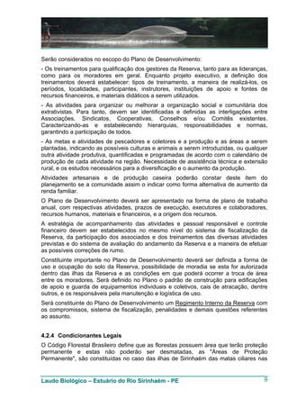 Serão considerados no escopo do Plano de Desenvolvimento:
- Os treinamentos para qualificação dos gestores da Reserva, tanto para as lideranças,
como para os moradores em geral. Enquanto projeto executivo, a definição dos
treinamentos deverá estabelecer: tipos de treinamento, a maneira de realizá-los, os
períodos, localidades, participantes, instrutores, instituições de apoio e fontes de
recursos financeiros, e materiais didáticos a serem utilizados.
- As atividades para organizar ou melhorar a organização social e comunitária dos
extrativistas. Para tanto, devem ser identificadas e definidas as interligações entre
Associações, Sindicatos, Cooperativas, Conselhos e/ou Comitês existentes.
Caracterizando-as e estabelecendo hierarquias, responsabilidades e normas,
garantindo a participação de todos.
- As metas e atividades de pescadores e coletores e a produção e as áreas a serem
plantadas, indicando as possíveis culturas e animais a serem introduzidas, ou qualquer
outra atividade produtiva, quantificadas e programadas de acordo com o calendário de
produção de cada atividade na região. Necessidade de assistência técnica e extensão
rural, e os estudos necessários para a diversificação e o aumento da produção.
Atividades artesanais e de produção caseira poderão constar deste item do
planejamento se a comunidade assim o indicar como forma alternativa de aumento da
renda familiar.
O Plano de Desenvolvimento deverá ser apresentado na forma de plano de trabalho
anual, com respectivas atividades, prazos de execução, executores e colaboradores,
recursos humanos, materiais e financeiros, e a origem dos recursos.
A estratégia de acompanhamento das atividades e pessoal responsável e controle
financeiro devem ser estabelecidos no mesmo nível do sistema de fiscalização da
Reserva, da participação dos associados e dos treinamentos das diversas atividades
previstas e do sistema de avaliação do andamento da Reserva e a maneira de efetuar
as possíveis correções de rumo.
Constituinte importante no Plano de Desenvolvimento deverá ser definida a forma de
uso e ocupação do solo da Reserva, possibilidade de moradia se esta for autorizada
dentro das ilhas da Reserva e as condições em que poderá ocorrer a troca de área
entre os moradores. Será definido no Plano o padrão de construção para edificações
de apoio e guarda de equipamentos individuais e coletivos, cais de atracação, dentre
outros, e os responsáveis pela manutenção e logística de uso.
Será constituinte do Plano de Desenvolvimento um Regimento Interno da Reserva com
os compromissos, sistema de fiscalização, penalidades e demais questões referentes
ao assunto.


4.2.4 Condicionantes Legais
O Código Florestal Brasileiro define que as florestas possuem área que terão proteção
permanente e estas não poderão ser desmatadas, as "Áreas de Proteção
Permanente", são constituídas no caso das ilhas de Sirinhaém das matas ciliares nas


Laudo Biológico – Estuário do Rio Sirinhaém - PE                                    9
 