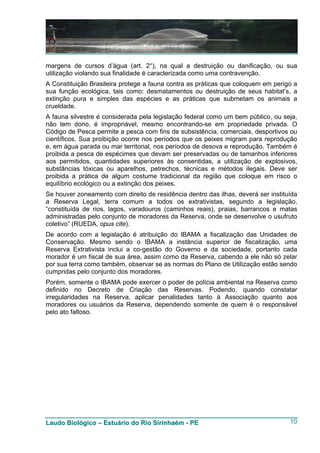 margens de cursos d’água (art. 2°), na qual a destruição ou danificação, ou sua
utilização violando sua finalidade é caracterizada como uma contravenção.
A Constituição Brasileira protege a fauna contra as práticas que coloquem em perigo a
sua função ecológica, tais como: desmatamentos ou destruição de seus habitat’s, a
extinção pura e simples das espécies e as práticas que submetam os animais a
crueldade.
A fauna silvestre é considerada pela legislação federal como um bem público, ou seja,
não tem dono, é impropriável, mesmo encontrando-se em propriedade privada. O
Código de Pesca permite a pesca com fins de subsistência, comerciais, desportivos ou
científicos. Sua proibição ocorre nos períodos que os peixes migram para reprodução
e, em água parada ou mar territorial, nos períodos de desova e reprodução. Também é
proibida a pesca de espécimes que devam ser preservadas ou de tamanhos inferiores
aos permitidos, quantidades superiores às consentidas, a utilização de explosivos,
substâncias tóxicas ou aparelhos, petrechos, técnicas e métodos ilegais. Deve ser
proibida a prática de algum costume tradicional da região que coloque em risco o
equilíbrio ecológico ou a extinção dos peixes.
Se houver zoneamento com direito de residência dentro das ilhas, deverá ser instituída
a Reserva Legal, terra comum a todos os extrativistas, segundo a legislação,
“constituída de rios, lagos, varadouros (caminhos reais), praias, barrancos e matas
administradas pelo conjunto de moradores da Reserva, onde se desenvolve o usufruto
coletivo” (RUEDA, opus cite).
De acordo com a legislação é atribuição do IBAMA a fiscalização das Unidades de
Conservação. Mesmo sendo o IBAMA a instância superior de fiscalização, uma
Reserva Extrativista inclui a co-gestão do Governo e da sociedade, portanto cada
morador é um fiscal de sua área, assim como da Reserva, cabendo a ele não só zelar
por sua terra como também, observar se as normas do Plano de Utilização estão sendo
cumpridas pelo conjunto dos moradores.
Porém, somente o IBAMA pode exercer o poder de polícia ambiental na Reserva como
definido no Decreto de Criação das Reservas. Podendo, quando constatar
irregularidades na Reserva, aplicar penalidades tanto à Associação quanto aos
moradores ou usuários da Reserva, dependendo somente de quem é o responsável
pelo ato faltoso.




Laudo Biológico – Estuário do Rio Sirinhaém - PE                                   10
 
