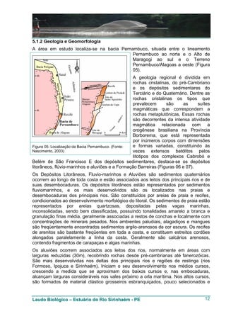 5.1.2 Geologia e Geomorfologia
A área em estudo localiza-se na bacia Pernambuco, situada entre o lineamento
                                           Pernambuco ao norte e o Alto de
                                           Maragogi ao sul e o Terreno
                                           Pernambuco/Alagoas a oeste (Figura
                                           05).
                                                    A geologia regional é dividida em
                                                    rochas cristalinas, do pré-Cambriano
                                                    e os depósitos sedimentares do
                                                    Terciário e do Quaternário. Dentre as
                                                    rochas cristalinas os tipos que
                                                    prevalecem       são     as    suítes
                                                    magmáticas que correspondem a
                                                    rochas metaplutônicas. Essas rochas
                                                    são decorrentes da intensa atividade
                                                    magmática relacionada com a
                                                    orogênese brasiliana na Província
                                                    Borborema, que está representada
                                                    por inúmeros corpos com dimensões
Figura 05: Localização da Bacia Pernambuco. (Fonte: e formas variadas, constituindo às
Nascimento, 2003)                                   vezes extensos batólitos pelos
                                                    litotipos dos complexos Cabrobó e
Belém de São Francisco E dos depósitos sedimentares, destaca-se os depósitos
litorâneos, flúvio-marinhos e aluviões e a Formação Barreiras (Figuras 06 e 07).
Os Depósitos Litorâneos, Fluvio-marinhos e Aluviões são sedimentos quaternários
ocorrem ao longo de toda costa e estão associados aos leitos dos principais rios e de
suas desembocaduras. Os depósitos litorâneos estão representados por sedimentos
fluviomarinhos, e os mais desenvolvidos são os localizados nas praias e
desembocaduras dos principais rios. São constituídos por areias de praia e recifes,
condicionados ao desenvolvimento morfológico do litoral. Os sedimentos de praia estão
representados por areias quartzosas, depositadas pelas vagas marinhas,
inconsolidadas, sendo bem classificadas, possuindo tonalidades amarelo a branca e
granulação finas média, geralmente associadas a restos de conchas e localmente com
concentrações de minerais pesados. Nos ambientes paludiais, alagadiços e mangues
são freqüentemente encontrados sedimentos argilo-arenosos de cor escura. Os recifes
de arenitos são bastante freqüentes em toda a costa, e constituem estreitos cordões
alongados paralelamente a linha da costa. Geralmente são calcários arenosos,
contendo fragmentos de carapaças e algas marinhas.
Os aluviões ocorrem associados aos leitos dos rios, normalmente em áreas com
larguras reduzidas (30m), recobrindo rochas desde pré-cambrianas até fanerozóicas.
São mais desenvolvidas nos deltas dos principais rios e regiões de restinga (rios
Formoso, Ipojuca e Sirinhaém). Iniciam o seu desenvolvimento nos médios cursos,
crescendo a medida que se aproximam dos baixos cursos e, nas embocaduras,
alcançam larguras consideráveis nos vales próximo a orla marítima. Nos altos cursos,
são formados de material clástico grosseiros esbranquiçados, pouco selecionados e


Laudo Biológico – Estuário do Rio Sirinhaém - PE                                      12
 