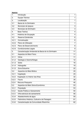 ÍNDICE
1.     Introdução                                              1
2.       Equipe Técnica                                        1
3.       Localização                                           1
3.1      Bacia do rio Sirinhaém                                1
3.2      Município de Ipojuca                                  3
3.3      Município de Sirinhaém                                3
4.       Base Teórica                                          4
4.1.     Histórico de Ocupação                                 4
4.2.     Reserva Extrativista                                  6
4.2.1.   Conceituação                                          6
4.2.2.   Plano de Utilização                                   7
4.2.3.   Plano de Desenvolvimento                              8
4.2.4.   Condicionantes Legais                                 9
5.       Caracterização Ambiental da Bacia do rio Sirinhaém   11
5.1      Aspectos do Meio Físico                              11
5.1.1    Clima                                                11
5.1.2    Geologia e Geomorfologia                             12
5.1.3    Solos                                                16
5.1.4    Hidrografia                                          19
5.1.5    Zona Estuarina                                       22
5.2      Aspectos do Meio Biótico                             25
5.2.1    Vegetação                                            25
5.2.2    Vegetação no Interior das Ilhas                      32
5.2.3    Fauna                                                39
5.2.4    Recurso Pesqueiro                                    46
5.3      Aspectos do Meio Sócio-Econômico                     53
5.3.1    População                                            53
5.3.2    Saúde Pública e Saneamento                           55
5.3.3    Infra-estrutura de saneamento                        56
5.3.4    Abastecimento de água                                59
5.3.5    Patrimônio Histórico, Cultural e da Paisagem         61
5.3.6    Caracterização da Comunidade Ribeirinha              62
 