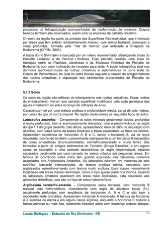 processos de feldspatização acompanhados de neoformação de minerais. Corpos
básicos também são observados, assim com os encraves de calcário cristalino.
O relevo da região faz parte da unidade das Superfícies Retrabalhadas, que é formada
por áreas que têm sofrido retrabalhamento intenso, com relevo bastante dissecado e
vales profundos, formada pelo “mar de morros” que antecede a Chapada da
Borborema (CPRM, 2005).
A bacia do rio Sirinhaém é marcada por um relevo movimentado, abrangendo áreas do
Planalto Litorâneo e da Planície Litorânea. Esse planalto constitui uma zona de
transição entre as Planícies Litorâneas e as Encostas Orientais do Planalto da
Borborema, com uma inclinação de noroeste para leste. A bacia hidrográfica está nos
domínios morfo-estruturais de rochas cristalinas e sedimentares da zona leste do
Estado de Pernambuco, no qual os vales fluviais seguem a direção de antigas fraturas
das rochas cristalinas e deposição dos sedimentos provenientes do Planalto da
Borborema.


5.1.3 Solos
Os solos na região são reflexos do intemperismo nas rochas cristalinas. Essas rochas
do embasamento tiveram sua camada superficial modificada pela ação geológica das
águas e formaram os solos ao longo de milhares de anos.
Caracterizam-se por uma textura argilosa e profundidade média, cerca de dois metros,
por causa do tipo de rocha original. Na região destacam-se os seguintes tipos de solos:
Latossolos amarelos – Compreende os solos minerais geralmente ácidos, profundos
a muito profundos, bem a acentuadamente drenados, com a predominância de argila
do tipo 1:1 do grupo caulinita. São álicos, apresentando mais de 50% de saturação com
alumínio, com baixa soma de bases trocáveis e baixa capacidade de troca de cátions.
Apresentam seqüência de horizontes A, B e C, sendo o horizonte A, via de regra
moderado, ocorrendo também o proeminente sobrejacente a um horizonte B latossólico
de cores amareladas (bruno-amarelado, vermelho-amarelado e bruno forte). São
formados a partir de antigos sedimentos do Terciário (Grupo Barreiras) e em alguns
casos se sobrepõe a uma camada descontínua de argila impermeável, estando
separados geralmente por uma camada de seixos rolados em pequenas áreas. Em
termos de ocorrência estes solos têm grande expressão nos tabuleiros costeiros
associados aos Argilossolos Amarelos. Os latossolos ocorrem em manchas de solo
eutrófico, bastante intemperizado, de textura argilosa média, associado com
argilossolos vermelho-amarelo com textura muito argilosa. Essa classe normalmente
localiza-se em áreas menos declivosas, como o topo quase plano dos morros. Quando
os latossolos amarelos aparecem em áreas mais declivosas, está associado aos
gleissolos distróficos, que são um tipo de solos hidromórficos.
Argilossolo vermelho-amarelo – Compreende solos minerais, com horizonte B
textural, não hidromórficos, normalmente com argila de atividade baixa (Tb),
usualmente profundos com seqüência de horizontes A, B e C e são bem a
moderadamente drenados. Apresentam horizonte A moderado. A textura do horizonte
A é arenosa ou média e em alguns casos argilosa, enquanto o horizonte B textural é
franco-arenoso ou mais fina, ocorrendo inclusive solos com mudança textural abrupta.


Laudo Biológico – Estuário do Rio Sirinhaém - PE                                    16
 