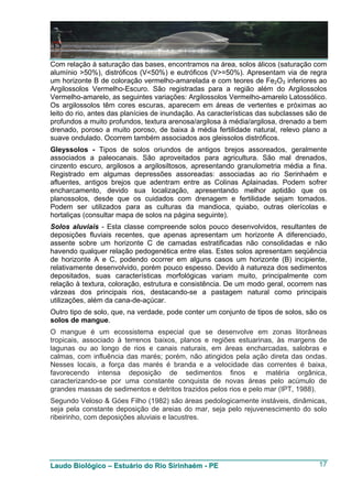 Com relação à saturação das bases, encontramos na área, solos álicos (saturação com
alumínio >50%), distróficos (V<50%) e eutróficos (V>=50%). Apresentam via de regra
um horizonte B de coloração vermelho-amarelada e com teores de Fe2O3 inferiores ao
Argilossolos Vermelho-Escuro. São registradas para a região além do Argilossolos
Vermelho-amarelo, as seguintes variações: Argilossolos Vermelho-amarelo Latossólico.
Os argilossolos têm cores escuras, aparecem em áreas de vertentes e próximas ao
leito do rio, antes das planícies de inundação. As características das subclasses são de
profundos a muito profundos, textura arenosa/argilosa à média/argilosa, drenado a bem
drenado, poroso a muito poroso, de baixa à média fertilidade natural, relevo plano a
suave ondulado. Ocorrem também associados aos gleissolos distróficos.
Gleyssolos - Tipos de solos oriundos de antigos brejos assoreados, geralmente
associados a paleocanais. São aproveitados para agricultura. São mal drenados,
cinzento escuro, argilosos a argilosiltosos, apresentando granulometria média a fina.
Registrado em algumas depressões assoreadas: associadas ao rio Serinhaém e
afluentes, antigos brejos que adentram entre as Colinas Aplainadas. Podem sofrer
encharcamento, devido sua localização, apresentando melhor aptidão que os
planossolos, desde que os cuidados com drenagem e fertilidade sejam tomados.
Podem ser utilizados para as culturas da mandioca, quiabo, outras olerícolas e
hortaliças (consultar mapa de solos na página seguinte).
Solos aluviais - Esta classe compreende solos pouco desenvolvidos, resultantes de
deposições fluviais recentes, que apenas apresentam um horizonte A diferenciado,
assente sobre um horizonte C de camadas estratificadas não consolidadas e não
havendo qualquer relação pedogenética entre elas. Estes solos apresentam seqüência
de horizonte A e C, podendo ocorrer em alguns casos um horizonte (B) incipiente,
relativamente desenvolvido, porém pouco espesso. Devido à natureza dos sedimentos
depositados, suas características morfológicas variam muito, principalmente com
relação à textura, coloração, estrutura e consistência. De um modo geral, ocorrem nas
várzeas dos principais rios, destacando-se a pastagem natural como principais
utilizações, além da cana-de-açúcar.
Outro tipo de solo, que, na verdade, pode conter um conjunto de tipos de solos, são os
solos de mangue.
O mangue é um ecossistema especial que se desenvolve em zonas litorâneas
tropicais, associado à terrenos baixos, planos e regiões estuarinas, às margens de
lagunas ou ao longo de rios e canais naturais, em áreas encharcadas, salobras e
calmas, com influência das marés; porém, não atingidos pela ação direta das ondas.
Nesses locais, a força das marés é branda e a velocidade das correntes é baixa,
favorecendo intensa deposição de sedimentos finos e matéria orgânica,
caracterizando-se por uma constante conquista de novas áreas pelo acúmulo de
grandes massas de sedimentos e detritos trazidos pelos rios e pelo mar (IPT, 1988).
Segundo Veloso & Góes Filho (1982) são áreas pedologicamente instáveis, dinâmicas,
seja pela constante deposição de areias do mar, seja pelo rejuvenescimento do solo
ribeirinho, com deposições aluviais e lacustres.




Laudo Biológico – Estuário do Rio Sirinhaém - PE                                     17
 