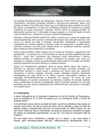 As baixadas litorâneas podem ser designadas, segundo Tricart (1977), como um meio
intermediário, ocorrendo constantes retiradas e acúmulos de sedimento, dada a sua
posição no relevo. Esse fato pode indicar que a morfogênese deve acelerar-se a ponto
de superar a pedogênese: é o caso da modificação constante do horizonte ou camada
superficial por essas constantes mudanças. Rizzini (1979) os mangues tendem ao
aterramento gradual com a eliminação da água salgada e a transformação da lama
mole em lama dura e, finalmente, em solo no sentido biopedológico.
Ab’Saber (1955 apud ROSSI & MATTOS, 2002) considera que, a partir de manguezais
hoje desaparecidos, teria ocorrido a formação de terraços de construção marinha, onde
ocorre um arenito de praia e restinga, sobrelevado, desidratado e ligeiramente
consolidado por cimento argiloso e humoso; onde os manguezais e baixadas flúvio-
marinhas colmatam uma boa parte dessas áreas em processos recentes, estando
alguns deles em plena expansão na atualidade.
Rossi & Aguiar Mattos (2002) relatam que em áreas de mangues e adjacências são
encontrados – de acordo com a conceituação de classes de solos estabelecidas pelo
SNLCS – solos Gley Tiomórficos, que abrangem solos hidromórficos e salinos,
orgânico-minerais ou orgânicos e contêm compostos de enxofre, que, após sua
drenagem e oxidação, tornam-se extremamente ácidos devido à formação de sulfatos,
podendo apresentar horizonte sulfúrico ou material sulfúrico.
Quanto ao embasamento geológico, Rossi & Aguiar Mattos (opus cite) trazem a
definição de planícies costeiras como “baixos terraços marinhos formados por
sedimentos marinhos e mistos atuais e subatuais que fazem parte das coberturas
cenozóicas e incluem materiais arenosos praiais, depósitos marinhos localmente
retrabalhados por ação fluvial e/ ou eólica, terrenos areno-sílticos argilosos de
deposição flúviomarinha-lacustre e depósitos de mangue”. Do ponto de vista
geomorfológico os autores caracterizam as planícies costeiras da baixada litorânea
como constituintes de relevos de agradação quase horizontais situados no nível das
oscilações da maré, que se caracterizam por sedimentos tipo vasa (lama) e drenagem
com padrão difuso.


5.1.4 Hidrografia
A bacia hidrográfica do rio Sirinhaém localiza-se ao Sul do Estado de Pernambuco,
entre os paralelos 8°15’ e 8°45” de latitude sul e os meridianos 35°00’ e 35°50’ de
longitude oeste.
O rio Sirinhaém nasce próximo à cidade de Sairé, a partir da confluência dos riachos do
Cumbe e das Antas, aos pés da serra dos Aires, em um planalto a cerca de 700m de
altitude. Desde a nascente até a foz tem um comprimento de 165km (Figura 10). No
seu trecho inicial seu fluxo é intermitente, tornando-se perene já a montante da região
da cidade de Guabiraba apresentando, na sua foz, uma área de drenagem total de
2.067km².
Em seu trajeto toma, inicialmente, a direção sul e, a seguir, o seu curso segue a
direção geral Noroeste-sudeste (NW-SE), inflexionando-se abruptamente para a


Laudo Biológico – Estuário do Rio Sirinhaém - PE                                    19
 