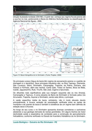 direção Sudoeste-nordeste (SW-NE). A partir daí, começa seu regime fluvial perene até
a sua foz no mar, pertencendo à Bacia do Atlântico Norte/Nordeste na classificação da
Agência Nacional de Águas - ANA.




Figura 10: Bacia hidrográfica do rio Sirinhaém. (Fonte: Projetec, 2008)


Os principais cursos d’água da bacia têm regime de escoamento perene e o padrão de
drenagem é o dendrítico. Seus principais tributários são: os Rios Tapiraçu, Diamante,
São Lourenço, Sibiró, Sirinhaém, Camaragibe, Trapiche, da Palma, Goicana, dos
Passos e Formoso, além dos riachos: Canta Galo, Todos os Santos, Boca da Mata,
Caoité, Jaguarezinho, Rubi, Triunfo, São José, Cigarra e Aprumado.
Os afluentes mais significativos pela sua margem esquerda são os rios Amaraji,
Camaragibe e Tapirucu. A zona estuária de Barra de Sirinhaém é formada pelos rios
Arrumador, Trapiche, Aquinar e Sirinhaém, sendo este último, o principal.
A vazão específica média da bacia, entretanto, não é muito elevada devido
principalmente, à brusca variação de precipitação verificada entre as partes de
montante e de jusante da bacia e também à existência de um regime bem definido de
estação seca e chuvosa.
Ao longo de seu curso o rio Sirinhaém apresenta diversas corredeiras e cachoeiras
atestando a sua geologia derivada de rochas granitóides. Em alguns trechos de maior
declividade existe a expectativa de condições para a construção de aproveitamento
hidroelétrico, conforme verificado no Estudo de Inventário Hidrelétrico do rio Sirinhaém.


Laudo Biológico – Estuário do Rio Sirinhaém - PE                                      20
 