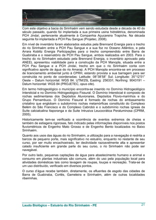 Com este objetivo a bacia do Sirinhaém vem sendo estudada desde a década de 40 do
século passado, quando foi implantada a sua primeira usina hidrelétrica, denominada
PCH Jindaí, pertencente atualmente à Companhia Açucareira Trapiche. Na década
seguinte foi implantada a PCH Pau Sangue (Projetec, 2008).
Em nível de inventário foram elaborados estudos pela Brennand Energia para o trecho
do rio Sirinhaém entre a PCH Pau Sangue e a sua foz no Oceano Atlântico, e pela
Arrara Koblitz Energia Participações para o trecho compreendido entre Barra de
Guabiraba e o reservatório da PCH Pau Sangue, ambos realizados em 2003. Para o
trecho do rio Sirinhaém estudado pela Brennand Energia, o inventário aprovado pela
ANEEL apresentou viabilidade para a construção da PCH Manopla, situada entre a
PCH Pau Sangue e a PCH Jindaí, trecho em que o rio Sirinhaém conta com
significativo aporte de água do rio Amaraji. A PCH Manopla encontra-se em processo
de licenciamento ambiental junto à CPRH, estando provista a sua barragem para ser
construída no ponto de coordenadas: Latitude: 08°38’58” Sul; Longitude: 35°12’51”
Oeste – Datum horizontal: WGS 84. UTM/25L Easting: 256331; Northing: 9043191 –
Datum horizontal: WGS 84 (PROJETEC, opus cite).
Em termo hidrogeológico o município encontra-se inserido no Domínio Hidrogeológico
Intersticial e no Domínio Hidrogeológico Fissural. O Domínio Intersticial é composto de
rochas sedimentares dos Depósitos Aluvionares, Depósitos Flúvio-marinhos e do
Grupo Pernambuco. O Domínio Fissural é formado de rochas do embasamento
cristalino que englobam o subdomínio rochas metamórficas constituído do Complexo
Belém do São Francisco e do Complexo Cabrobó e o subdomínio rochas ígneas da
Suíte calcialcalina Itaporanga e da Suite Intrusiva Leucocrática Peraluminosa (CPRM,
2005).
Historicamente tem-se verificado a ocorrência de eventos extremos de cheias e
também de estiagens rigorosas, fato indicado pelas informações disponíveis nos postos
fluviométricos de Engenho Mato Grosso e de Engenho Bento localizados no Baixo
Sirinhaém.
Quanto aos usos das águas do rio Sirinhaém, a utilização para a navegação é restrita a
barcos de pequeno porte, mais significativo no estuário, enquanto no restante de seu
curso, por ser muito encachoeirado, ter declividade razoavelmente alta e apresentar
calado insuficiente em grande parte do seu curso, o rio Sirinhaém não pode ser
navegável.
Por outro lado, pequenas captações de água para abastecimento humano e animal e
consumo em plantas industriais são comuns, além do uso pela população local para
atividades domésticas tais como lavagem de roupas, louças e recreação. Trata-se de
um uso distribuído, verificado em diversos pontos.
O curso d’água recebe também, diretamente, os efluentes de esgoto das cidades de
Barra de Guabiraba, Cortês, Gameleira e Sirinhaém, além de outras localidades
ribeirinhas.




Laudo Biológico – Estuário do Rio Sirinhaém - PE                                    21
 