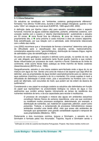 5.1.5 Zona Estuarina
Os estuários se constituem em “ambientes costeiros geologicamente efêmeros”,
formados “nos últimos 15.000 anos, durante o último estágio interglacial, quando o mar
subiu 120m” em relação ao nível atual (KJERFVE, 1989 apud LINS, 2002)
A definição dada por Kjerfve (opus cite) para estuário considera sobre o aspecto
funcional, incluindo as águas costeiras adjacentes, portanto, ambientes costeiros, com
conexão restrita com o oceano e “aberta intermitentemente”, subdividindo o estuário
em 03 zonas:         zona fluvial fora da influência,    zona de mistura ou estuário
propriamente dito, e     zona próxima à costa incluindo a área de oceano adjacente.
Esta estratificação, por sua relação com a salinidade, está intimamente relacionada
com o efeito das marés.
Lins (2002) reconhece que a “diversidade de formas e tamanhos” determina certo grau
de dificuldade para a classificação dos estuários, sendo, tradicionalmente,
considerados aspectos como: “geomorfológicos, distribuição de massas d’água, regime
de salinidade e grau de estratificação e mistura”.
Do ponto de visto geológico o estuário é definido como porção, no sentido do mar, de
um vale afogado que recebe sedimento tanto fluvial quanto marinho e que contem
fácies influenciadas por processos de maré, marinho e fluvial. Estende-se do limite do
continente, onde ocorre fácies tidais (cabeça) ao limite marinho de fácies costeiras
(desembocadura) (BOYD et al., 1992).
Geograficamente, estuário é uma bacia costeira semi-fechada onde a água do rio se
mistura com água do mar. Sendo uma zona de mistura é de esperar que seja difícil de
delimitar, pois as propriedades da água tendem assimptoticamente para os valores nos
seus extremos (marinhos a jusante e do rio a montante). Em zonas sujeitas à maré a
dificuldade de delimitação é ainda maior, pois o escoamento na fronteira com o mar
pode ser alternado, com excursões de maré, que podem ser da ordem da dezena de
quilômetros 1 .
Considerando o seu papel na ecologia costeira os estuários são delimitados em função
do papel que representam na produtividade biológica na coluna de água e nos
sedimentos que contêm ambos ligados intimamente ao tempo de residência dos
nutrientes recebidos de terra, e da sua capacidade para reciclar e reutilizá-los.
               O processo de circulação e mistura das águas em ambientes estuarinos
               constituem fatores físicos de extrema importância, uma vez que controlam
               ou modificam muitos processos ecológicos, determinando, por exemplo, a
               distribuição de nutrientes, sal, material em suspensão, plâncton, assim como
               poluentes. Todavia, a compreensão de processos hidrodinâmicos nesses
               ambientes constitui uma tarefa difícil, visto que esses são ambientes de
               transição que apresentam uma grande variabilidade espacial e temporal de
               suas propriedades (Medeiros, 1991).
Pertencente a dois municípios vizinhos, Ipojuca e Sirinhaém, o estuário do rio
Sirinhaém é formado pelos rios Arrumador, Trapiche, Aquirá e Sirinhaém sendo o

1
    Definição do Limite de Jusante dos Estuários Portugueses. Projecto. http://www.maretec.mohid.com



Laudo Biológico – Estuário do Rio Sirinhaém - PE                                                       22
 