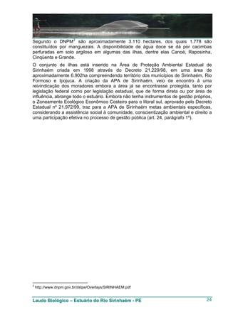 Segundo o DNPM 2 são aproximadamente 3.110 hectares, dos quais 1.778 são
constituídos por manguezais. A disponibilidade de água doce se dá por cacimbas
perfuradas em solo argiloso em algumas das ilhas, dentre elas Canoé, Raposinha,
Cinqüenta e Grande.
O conjunto de ilhas está inserido na Área de Proteção Ambiental Estadual de
Sirinhaém criada em 1998 através do Decreto 21.229/98, em uma área de
aproximadamente 6.902ha compreendendo território dos municípios de Sirinhaém, Rio
Formoso e Ipojuca. A criação da APA de Sirinhaém, veio de encontro à uma
reivindicação dos moradores embora a área já se encontrasse protegida, tanto por
legislação federal como por legislação estadual, que de forma direta ou por área de
influência, abrange todo o estuário. Embora não tenha instrumentos de gestão próprios,
o Zoneamento Ecológico Econômico Costeiro para o litoral sul, aprovado pelo Decreto
Estadual nº 21.972/99, traz para a APA de Sirinhaém metas ambientais especificas,
considerando a assistência social à comunidade, conscientização ambiental e direito a
uma participação efetiva no processo de gestão pública (art. 24, parágrafo 1º).




2
    http://www.dnpm.gov.br/dstpe/Overlays/SIRINHAEM.pdf


Laudo Biológico – Estuário do Rio Sirinhaém - PE                                   24
 