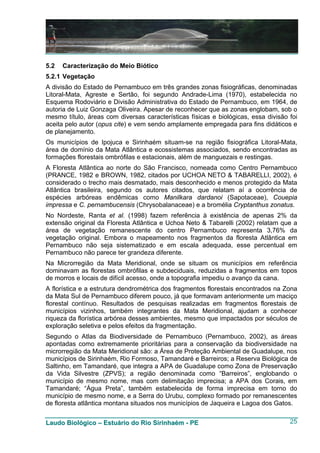 5.2   Caracterização do Meio Biótico
5.2.1 Vegetação
A divisão do Estado de Pernambuco em três grandes zonas fisiográficas, denominadas
Litoral-Mata, Agreste e Sertão, foi segundo Andrade-Lima (1970), estabelecida no
Esquema Rodoviário e Divisão Administrativa do Estado de Pernambuco, em 1964, de
autoria de Luiz Gonzaga Oliveira. Apesar de reconhecer que as zonas englobam, sob o
mesmo título, áreas com diversas características físicas e biológicas, essa divisão foi
aceita pelo autor (opus cite) e vem sendo amplamente empregada para fins didáticos e
de planejamento.
Os municípios de Ipojuca e Sirinhaém situam-se na região fisiográfica Litoral-Mata,
área de domínio da Mata Atlântica e ecossistemas associados, sendo encontradas as
formações florestais ombrófilas e estacionais, além de manguezais e restingas.
A Floresta Atlântica ao norte do São Francisco, nomeada como Centro Pernambuco
(PRANCE, 1982 e BROWN, 1982, citados por UCHOA NETO & TABARELLI, 2002), é
considerado o trecho mais desmatado, mais desconhecido e menos protegido da Mata
Atlântica brasileira, segundo os autores citados, que relatam aí a ocorrência de
espécies arbóreas endêmicas como Manilkara dardanoi (Sapotaceae), Couepia
impressa e C. pernambucensis (Chrysobalanaceae) e a bromélia Cryptanthus zonatus.
No Nordeste, Ranta et al. (1998) fazem referência à existência de apenas 2% da
extensão original da Floresta Atlântica e Uchoa Neto & Tabarelli (2002) relatam que a
área de vegetação remanescente do centro Pernambuco representa 3,76% da
vegetação original. Embora o mapeamento nos fragmentos da floresta Atlântica em
Pernambuco não seja sistematizado e em escala adequada, esse percentual em
Pernambuco não parece ter grandeza diferente.
Na Microrregião da Mata Meridional, onde se situam os municípios em referência
dominavam as florestas ombrófilas e subdeciduais, reduzidas a fragmentos em topos
de morros e locais de difícil acesso, onde a topografia impediu o avanço da cana.
A florística e a estrutura dendrométrica dos fragmentos florestais encontrados na Zona
da Mata Sul de Pernambuco diferem pouco, já que formavam anteriormente um maciço
florestal contínuo. Resultados de pesquisas realizadas em fragmentos florestais de
municípios vizinhos, também integrantes da Mata Meridional, ajudam a conhecer
riqueza da florística arbórea desses ambientes, mesmo que impactados por séculos de
exploração seletiva e pelos efeitos da fragmentação.
Segundo o Atlas da Biodiversidade de Pernambuco (Pernambuco, 2002), as áreas
apontadas como extremamente prioritárias para a conservação da biodiversidade na
microrregião da Mata Meridional são: a Área de Proteção Ambiental de Guadalupe, nos
municípios de Sirinhaém, Rio Formoso, Tamandaré e Barreiros; a Reserva Biológica de
Saltinho, em Tamandaré, que integra a APA de Guadalupe como Zona de Preservação
da Vida Silvestre (ZPVS); a região denominada como “Barreiros”, englobando o
município de mesmo nome, mas com delimitação imprecisa; a APA dos Corais, em
Tamandaré; “Água Preta”, também estabelecida de forma imprecisa em torno do
município de mesmo nome, e a Serra do Urubu, complexo formado por remanescentes
de floresta atlântica montana situados nos municípios de Jaqueira e Lagoa dos Gatos.


Laudo Biológico – Estuário do Rio Sirinhaém - PE                                    25
 