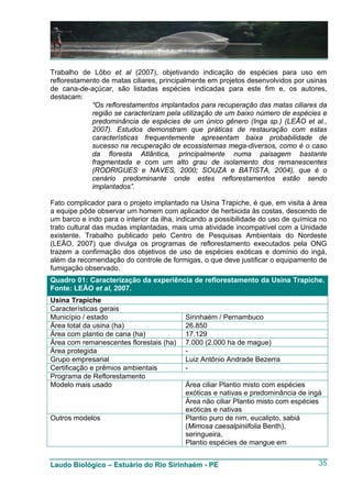 Trabalho de Lôbo et al (2007), objetivando indicação de espécies para uso em
reflorestamento de matas ciliares, principalmente em projetos desenvolvidos por usinas
de cana-de-açúcar, são listadas espécies indicadas para este fim e, os autores,
destacam:
             “Os reflorestamentos implantados para recuperação das matas ciliares da
             região se caracterizam pela utilização de um baixo número de espécies e
             predominância de espécies de um único gênero (Inga sp.) (LEÃO et al.,
             2007). Estudos demonstram que práticas de restauração com estas
             características frequentemente apresentam baixa probabilidade de
             sucesso na recuperação de ecossistemas mega-diversos, como é o caso
             da floresta Atlântica, principalmente numa paisagem bastante
             fragmentada e com um alto grau de isolamento dos remanescentes
             (RODRIGUES e NAVES, 2000; SOUZA e BATISTA, 2004), que é o
             cenário predominante onde estes reflorestamentos estão sendo
             implantados”.

Fato complicador para o projeto implantado na Usina Trapiche, é que, em visita à área
a equipe pôde observar um homem com aplicador de herbicida às costas, descendo de
um barco e indo para o interior da ilha, indicando a possibilidade do uso de química no
trato cultural das mudas implantadas, mais uma atividade incompatível com a Unidade
existente. Trabalho publicado pelo Centro de Pesquisas Ambientais do Nordeste
(LEÃO, 2007) que divulga os programas de reflorestamento executados pela ONG
trazem a confirmação dos objetivos de uso de espécies exóticas e domínio do ingá,
além da recomendação do controle de formigas, o que deve justificar o equipamento de
fumigação observado.
Quadro 01: Caracterização da experiência de reflorestamento da Usina Trapiche.
Fonte: LEÃO et al, 2007.
Usina Trapiche
Características gerais
Município / estado                        Sirinhaém / Pernambuco
Área total da usina (ha)                  26.850
Área com plantio de cana (ha)             17.129
Área com remanescentes florestais (ha)    7.000 (2.000 ha de mague)
Área protegida                            -
Grupo empresarial                         Luiz Antônio Andrade Bezerra
Certificação e prêmios ambientais         -
Programa de Reflorestamento
Modelo mais usado                         Área ciliar Plantio misto com espécies
                                          exóticas e nativas e predominância de ingá
                                          Área não ciliar Plantio misto com espécies
                                          exóticas e nativas
Outros modelos                            Plantio puro de nim, eucalipto, sabiá
                                          (Mimosa caesalpiniifolia Benth),
                                          seringueira,
                                          Plantio espécies de mangue em


Laudo Biológico – Estuário do Rio Sirinhaém - PE                                    35
 