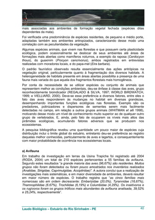 mais associadas aos ambientes de formação vegetal fechada (espécies ditas
dependentes da mata).
Foi verificada uma predominância de espécies residentes, de pequeno e médio porte,
adaptadas também aos ambientes antropizados, caracterizando desse modo uma
correlação com as peculiaridades da vegetação.
Algumas espécies animais, que vivem nas florestas e que possuem certa plasticidade
ecológica, podem ocasionalmente se deslocar de seus ambientes até áreas de
formações mais abertas como mamíferos noturnos, a exemplo da raposa (Cerdocyon
thous), do guaxinim (Procyon cancrivorus), ambos registrados em entrevistas
realizadas com moradores locais, e do papa-mel (Eira barbara).
O padrão faunístico observado resulta essencialmente das ações antrópicas na
vegetação original, particularmente quanto à fragmentação dos diversos habitats. A
heterogeneidade de habitats presente em áreas abertas possibilita a presença de uma
fauna mais variada do que aquela dos fragmentos florestais mais homogêneos.
Por conta da necessidade de se utilizar espécies ou conjunto de animais que
representem melhor as condições ambientais, deu-se ênfase à classe das aves, grupo
reconhecidamente bioindicador (REGALADO & SILVA, 1997; WORLD BIRDWATCH,
1999; e VIELLIARD, 2000). Deve-se essa preferência a diversos fatores, entre eles o
fato das aves responderem às mudanças no habitat em diversas grandezas,
desempenhando importantes funções ecológicas nas florestas. Exemplo são os
predadores, polinizadores e dispersores de sementes serem mais facilmente
detectadas no campo, em relação a outros grupos animais (WHITMAN et alli 1998),
motivando desse modo um nível de conhecimento muito superior ao de qualquer outro
grupo de vertebrados. E, ainda, pelo fato de ocuparem os níveis mais altos das
pirâmides ecológicas, acumulando fatores adversos que se produzem nos
ecossistemas.
A pesquisa bibliográfica revelou uma quantidade um pouco maior de espécies cuja
distribuição inclui o limite global do estuário, entretanto deu-se preferência ao registro
daquelas melhor conhecidas, particularmente de aves e lagartos, e consequentemente
com maior probabilidade de ocorrência nos ecossistemas locais.


a) Avifauna
Em trabalho de investigação em terras da Usina Trapiche foi registrado até 2004
(RODA, 2004) um total de 210 espécies pertencentes a 55 famílias da avifauna.
Segundo estes resultados “a grande maioria das aves (96,67%) são residentes. Muitos
grupos não foram detectados ou foram pouco amostrados nos inventários realizados
(Anatidae, Strigidae, Caprimulgidae, Accipitridae)”. A autora conclui que a realização de
investigações mais sistemáticas, e em maior diversidade de ambientes, deverá resultar
em maior número de espécies. O trabalho registra que “as cinco famílias mais
numerosas são em ordem decrescente: Emberizidae (20,0%), Tyrannidae (16,67%),
Thamnophilidae (6.67%), Trochilidae (6,19%) e Columbidae (4,29%). Os insetívoros e
os rugívoros foram os grupos tróficos mais abundantes da avifauna analisada, 39,52%
e 25,24%, respectivamente”.




Laudo Biológico – Estuário do Rio Sirinhaém - PE                                       40
 