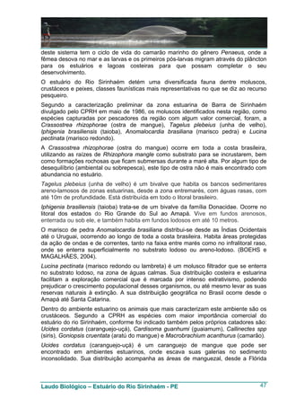 deste sistema tem o ciclo de vida do camarão marinho do gênero Penaeus, onde a
fêmea desova no mar e as larvas e os primeiros pós-larvas migram através do plâncton
para os estuários e lagoas costeiras para que possam completar o seu
desenvolvimento.
O estuário do Rio Sirinhaém detém uma diversificada fauna dentre moluscos,
crustáceos e peixes, classes faunísticas mais representativas no que se diz ao recurso
pesqueiro.
Segundo a caracterização preliminar da zona estuarina de Barra de Sirinhaém
divulgado pelo CPRH em maio de 1986, os moluscos identificados nesta região, como
espécies capturadas por pescadores da região com algum valor comercial, foram, a
Crassostrea rhizophorae (ostra de mangue), Tagelus plebeius (unha de velho),
Iphigenia brasiliensis (taioba), Anomalocardia brasiliana (marisco pedra) e Lucina
pectinata (marisco redondo).
A Crassostrea rhizophorae (ostra do mangue) ocorre em toda a costa brasileira,
utilizando as raízes de Rhizophora mangle como substrato para se incrustarem, bem
como formações rochosas que ficam submersas durante a maré alta. Por algum tipo de
desequilíbrio (ambiental ou sobrepesca), este tipo de ostra não é mais encontrado com
abundancia no estuário.
Tagelus plebeius (unha de velho) é um bivalve que habita os bancos sedimentares
areno-lamosos de zonas estuarinas, desde a zona entremarés, com águas rasas, com
até 10m de profundidade. Está distribuída em todo o litoral brasileiro.
Iphigenia brasiliensis (taioba) trata-se de um bivalve da família Donacidae. Ocorre no
litoral dos estados do Rio Grande do Sul ao Amapá. Vive em fundos arenosos,
enterrada ou sob ele, e também habita em fundos lodosos em até 10 metros.
O marisco de pedra Anomalocardia brasiliana distribui-se desde as Índias Ocidentais
até o Uruguai, ocorrendo ao longo de toda a costa brasileira. Habita áreas protegidas
da ação de ondas e de correntes, tanto na faixa entre marés como no infralitoral raso,
onde se enterra superficialmente no substrato lodoso ou areno-lodoso. (BOEHS e
MAGALHÃES, 2004).
Lucina pectinata (marisco redondo ou lambreta) é um molusco filtrador que se enterra
no substrato lodoso, na zona de águas calmas. Sua distribuição costeira e estuarina
facilitam a exploração comercial que é marcada por intenso extrativismo, podendo
prejudicar o crescimento populacional desses organismos, ou até mesmo levar as suas
reservas naturais à extinção. A sua distribuição geográfica no Brasil ocorre desde o
Amapá até Santa Catarina.
Dentro do ambiente estuarino os animais que mais caracterizam este ambiente são os
crustáceos. Segundo a CPRH as espécies com maior importância comercial do
estuário do rio Sirinhaém, conforme foi indicado também pelos próprios catadores são:
Ucides cordatus (caranguejo-uçá), Cardisoma guanhumi (guaiamum), Callinectes spp
(siris), Goniopsis cruentata (aratú do mangue) e Macrobrachium acanthurus (camarão).
Ucides cordatus (caranguejo-uçá) é um caranguejo de mangue que pode ser
encontrado em ambientes estuarinos, onde escava suas galerias no sedimento
inconsolidado. Sua distribuição acompanha as áreas de manguezal, desde a Flórida



Laudo Biológico – Estuário do Rio Sirinhaém - PE                                   47
 