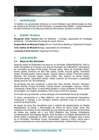 1.     INTRODUÇÃO
O trabalho ora apresentado refere-se ao Laudo Biológico para Determinação da Área
de Influência do Estuário do Rio Sirinhaém, contratado pelo IBAMA – Instituto Brasileiro
do Meio Ambiente e dos Recursos Naturais Renováveis, escritório do Recife


2.     EQUIPE TÉCNICA
Margareth Grillo Teixeira MsC em Botânica – Ecologia, especialista em Avaliação
Ambiental – Coordenadora da equipe do Laudo Técnico.
Ângela Maria de Miranda Freitas Dra em Taxonômica Botânica, Engenheira Florestal.
Artur Galileu de Miranda Biólogo, especialista em Ornitofauna.
Leonardo Fontes Amorim, Engenheiro de Pesca.


3.     LOCALIZAÇÃO
3.1.   Bacia do Rio Sirinhaém
Segundo dados do Diagnóstico da bacia do rio Sirinhaém (SRH/PROAGUA, 2001) a
bacia hidrográfica do rio possui uma área de drenagem de 2.069,60Km², abrangendo
os municípios de Água Preta (parte), Amaraji (sede), Barra da Guabiraba (sede),
Bonito (parte), Camocim de São Félix (sede), Cortês, Escada (parte), Gameleira
(sede), Gravatá (parte), Ipojuca (parte), Joaquim Nabuco (parte), Primavera (parte),
Ribeirão, Rio Formoso (parte), Sairé (sede), São Joaquim do Monte (parte),
Sirinhaém (sede), Tamandaré (parte). Nesse conjunto de municípios a população
atinge cerca de 181.703 habitantes.
Os principais rios que constituem a bacia são: Rios Amaraji, Oncinha, Machado,
Bonito Grande, Tanque de Piabas, Várzea Grande, Camaragibe, Tapiruçu, Aripibu,
Caranguejo e Brejo Novo. O reservatório Brejão é o único existente na bacia, porém
há barragem com objetivo hidrelétrico, PCH Jindaí e PCH Pau Sangue.
Em função de sua extensão, a bacia abrange uma diversificada forma de ocupação.
O bioma característico á a Mata Atlântica, com seus ecossistemas associados:
manguezal e restinga, e um complexo sistema estuarino onde se encontra um
conjunto de ilhas fluviais.
As águas da bacia têm importância para o sistema de abastecimento da Região
Metropolitana do Recife e Microrregião de Vitória de Santo Antão, tendo sido
realizada uma análise de pré-viabilidade de uma adutora para atender as demandas
da destas das regiões até o ano 2035 (Relatório dos Estudos Hidrológicos
Complementares das Regiões Agreste, Zona da Mata e da Região Metropolitana do
Recife (2002) e atualizado em 2004, sendo previstas cinco barragens para a bacia
do rio Sirinhaém: Gameleira, Cucaú, Camaragibe, Tapiruçu e Sibiró, sendo esta a
bacia considerada com maior potencial para incrementar a oferta hídrica na área.



Laudo Biológico – Estuário do Rio Sirinhaém - PE                                       1
 