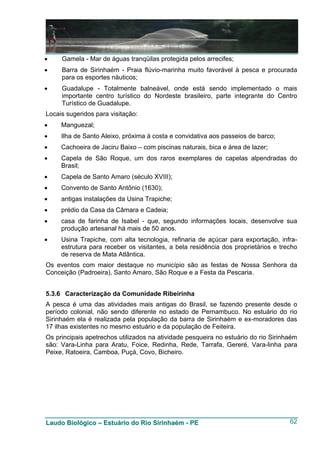 •    Gamela - Mar de águas tranqüilas protegida pelos arrecifes;
•    Barra de Sirinhaém - Praia flúvio-marinha muito favorável à pesca e procurada
     para os esportes náuticos;
•    Guadalupe - Totalmente balneável, onde está sendo implementado o mais
     importante centro turístico do Nordeste brasileiro, parte integrante do Centro
     Turístico de Guadalupe.
Locais sugeridos para visitação:
•    Manguezal;
•    Ilha de Santo Aleixo, próxima à costa e convidativa aos passeios de barco;
•    Cachoeira de Jaciru Baixo – com piscinas naturais, bica e área de lazer;
•    Capela de São Roque, um dos raros exemplares de capelas alpendradas do
     Brasil;
•    Capela de Santo Amaro (século XVIII);
•    Convento de Santo Antônio (1630);
•    antigas instalações da Usina Trapiche;
•    prédio da Casa da Câmara e Cadeia;
•    casa de farinha de Isabel - que, segundo informações locais, desenvolve sua
     produção artesanal há mais de 50 anos.
•    Usina Trapiche, com alta tecnologia, refinaria de açúcar para exportação, infra-
     estrutura para receber os visitantes, a bela residência dos proprietários e trecho
     de reserva de Mata Atlântica.
Os eventos com maior destaque no município são as festas de Nossa Senhora da
Conceição (Padroeira), Santo Amaro, São Roque e a Festa da Pescaria.


5.3.6 Caracterização da Comunidade Ribeirinha
A pesca é uma das atividades mais antigas do Brasil, se fazendo presente desde o
período colonial, não sendo diferente no estado de Pernambuco. No estuário do rio
Sirinhaém ela é realizada pela população da barra de Sirinhaém e ex-moradores das
17 ilhas existentes no mesmo estuário e da população de Feiteira.
Os principais apetrechos utilizados na atividade pesqueira no estuário do rio Sirinhaém
são: Vara-Linha para Aratu, Foice, Redinha, Rede, Tarrafa, Gereré, Vara-linha para
Peixe, Ratoeira, Camboa, Puçá, Covo, Bicheiro.




Laudo Biológico – Estuário do Rio Sirinhaém - PE                                    62
 