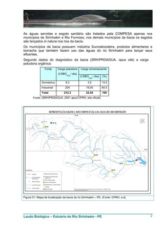 As águas servidas e esgoto sanitário são tratados pela COMPESA apenas nos
municípios de Sirinhaém e Rio Formoso, nos demais municípios da bacia os esgotos
são lançados in natura nos rios da bacia.
Os municípios da bacia possuem indústria Sucroalcooleira, produtos alimentares e
borracha que também fazem uso das águas do rio Sirinhaém para lançar seus
efluentes.
Segundo dados do diagnóstico da bacia (SRH/PROAGUA, opus cite) a carga
poluidora orgânica:
                Fonte      Carga poluidora        Carga remanescente
                           (t DBO        / dia)
                                  5,20
                                                  (t DBO      / dia)   (%)
                                                       5,20

              Doméstica          8,3                   3,5             15,5
              Industrial         204                  19,05            84,5
              Total             212,3                 22,55            100
       Fonte: (SRH/PROAGUA, 2001 apud CPRH, site oficial)




Figura 01: Mapa de localização da bacia do rio Sirinhaém – PE. (Fonte: CPRH, s-d)




Laudo Biológico – Estuário do Rio Sirinhaém - PE                                    2
 