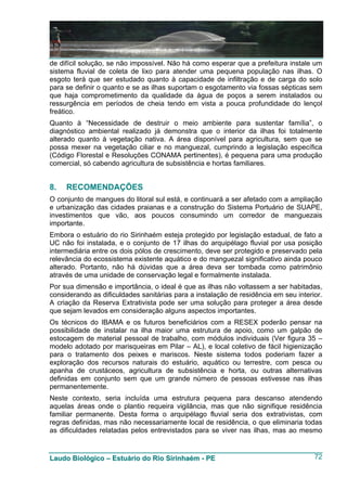 de difícil solução, se não impossível. Não há como esperar que a prefeitura instale um
sistema fluvial de coleta de lixo para atender uma pequena população nas ilhas. O
esgoto terá que ser estudado quanto à capacidade de infiltração e de carga do solo
para se definir o quanto e se as ilhas suportam o esgotamento via fossas sépticas sem
que haja comprometimento da qualidade da água de poços a serem instalados ou
ressurgência em períodos de cheia tendo em vista a pouca profundidade do lençol
freático.
Quanto à “Necessidade de destruir o meio ambiente para sustentar família”, o
diagnóstico ambiental realizado já demonstra que o interior da ilhas foi totalmente
alterado quanto à vegetação nativa. A área disponível para agricultura, sem que se
possa mexer na vegetação ciliar e no manguezal, cumprindo a legislação específica
(Código Florestal e Resoluções CONAMA pertinentes), é pequena para uma produção
comercial, só cabendo agricultura de subsistência e hortas familiares.


8.   RECOMENDAÇÕES
O conjunto de mangues do litoral sul está, e continuará a ser afetado com a ampliação
e urbanização das cidades praianas e a construção do Sistema Portuário de SUAPE,
investimentos que vão, aos poucos consumindo um corredor de manguezais
importante.
Embora o estuário do rio Sirinhaém esteja protegido por legislação estadual, de fato a
UC não foi instalada, e o conjunto de 17 ilhas do arquipélago fluvial por usa posição
intermediária entre os dois pólos de crescimento, deve ser protegido e preservado pela
relevância do ecossistema existente aquático e do manguezal significativo ainda pouco
alterado. Portanto, não há dúvidas que a área deva ser tombada como patrimônio
através de uma unidade de conservação legal e formalmente instalada.
Por sua dimensão e importância, o ideal é que as ilhas não voltassem a ser habitadas,
considerando as dificuldades sanitárias para a instalação de residência em seu interior.
A criação da Reserva Extrativista pode ser uma solução para proteger a área desde
que sejam levados em consideração alguns aspectos importantes.
Os técnicos do IBAMA e os futuros beneficiários com a RESEX poderão pensar na
possibilidade de instalar na ilha maior uma estrutura de apoio, como um galpão de
estocagem de material pessoal de trabalho, com módulos individuais (Ver figura 35 –
modelo adotado por marisqueiras em Pilar – AL), e local coletivo de fácil higienização
para o tratamento dos peixes e mariscos. Neste sistema todos poderiam fazer a
exploração dos recursos naturais do estuário, aquático ou terrestre, com pesca ou
apanha de crustáceos, agricultura de subsistência e horta, ou outras alternativas
definidas em conjunto sem que um grande número de pessoas estivesse nas ilhas
permanentemente.
Neste contexto, seria incluída uma estrutura pequena para descanso atendendo
aquelas áreas onde o plantio requeira vigilância, mas que não signifique residência
familiar permanente. Desta forma o arquipélago fluvial seria dos extrativistas, com
regras definidas, mas não necessariamente local de residência, o que eliminaria todas
as dificuldades relatadas pelos entrevistados para se viver nas ilhas, mas ao mesmo


Laudo Biológico – Estuário do Rio Sirinhaém - PE                                     72
 