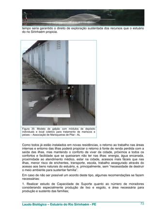 tempo seria garantido o direito de exploração sustentada dos recursos que o estuário
do rio Sirinhaém propicia.




Figura 35: Modelo de galpão com módulos de depósito
individuais e local coletivo para tratamento de mariscos e
peixes – Associação de Marisqueiras de Pilar - AL


Como todos já estão instalados em novas residências, o retorno ao trabalho nas áreas
internas e entorno das ilhas poderá propiciar o retorno à fonte de renda perdida com a
saída das ilhas, mas mantendo o conforto de viver da cidade, próximos a todos os
confortos e facilidade que se queixaram não ter nas ilhas: energia, água encanada,
proximidade ao atendimento médico, estar na cidade, acessos mais fáceis que nas
ilhas, menor risco de enchentes, transporte, escola, trabalho assegurado através do
acesso aos bens naturais do estuário, e, principalmente, sem “necessidade de destruir
o meio ambiente para sustentar família”.
Em caso de não ser possível um acordo deste tipo, algumas recomendações se fazem
necessárias:
1. Realizar estudo de Capacidade de Suporte quanto ao número de moradores
considerando especialmente produção de lixo e esgoto, e área necessária para
produção e sustento das famílias;



Laudo Biológico – Estuário do Rio Sirinhaém - PE                                   73
 