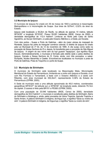 3.2 Município de Ipojuca
O município de Ipojuca foi criado em 30 de março de 1843 e pertence à mesorregião
Metropolitana e à microrregião de Suape. Sua área de 527km², 0,52% da área do
Estado.
Ipojuca está localizado a 50,2km de Recife, na altitude de apenas 10 metros, latitude
08°24’00” e longitude 35°03’45”. Possui 59.281 habitantes (IBGE, Censo de 2000), e
densidade demográfica de 112,4 hab/km². Limita-se ao Norte pelo Cabo de Santo
Agostinho, ao Sul por Sirinhaém, a Leste pelo Oceano Atlântico e, a Oeste, por Escada.
Com dois portos - Suape e Porto de Galinhas - além da maior várzea de massapê do
Nordeste, Ipojuca fez parte do triangular comércio colonial. O distrito de Ipojuca foi criado
pela Lei Municipal de nº 02, de 12 de novembro de 1895. A vila surgiu como sede na
povoação de Nossa Senhora do Ó e, depois, foi transferida para a povoação de São Miguel
de Ipojuca. A origem do seu nome vem do tupi guarani “Iapajuque”, que significa Água
Escura. Administrativamente, o município é formado pelo distrito sede e pelos distritos de
Ipojuca, Camela e Nossa Senhora do Ó. Conta, ainda, com três povoados, a saber:
Rurópolis, Núcleo Maranhão e Caetés. Encontram-se localizados no município a praia de
Porto de Galinhas, Praia do Toquinho e o porto de Suape.


3.3 Município de Sirinhaém
O município de Sirinhaém está localizado na Mesorregião Mata, Microrregião
Meridional do Estado de Pernambuco, limitando-se a norte com Ipojuca e Escada, a sul
com Rio Formoso e Tamandaré, a leste com o Oceano Atlântico e a oeste com
Ribeirão, com área municipal de 352,2km², representando 0,36% do Estado de
Pernambuco (CPRM, 2005).
A Sede do município está a uma altitude aproximada de 49,0 metros, coordenadas
geográficas 08º35’27’' de latitude sul, e 35º06’58’’ de longitude oeste, distando 79,1km
da capital. O acesso é feito pela BR101 e PE060 (CPRM, 2005).
Com uma população de 33.046 habitantes (IBGE, Censo de 2000), densidade
demográfica de 93,0 hab/km², o município é constituído pelos distritos de Sirinhaém, Barra
do Sirinhaém e Ibiratinga e, ainda, pelos povoados de Usina Trapiche, Agrovila Trapiche e
Santo Amaro. A palavra Sirinhaém é indígena, da língua tupi, e significa "bacia ou viveiro de
siris". A palavra Sirinhaém é indígena, da língua tupi, e significa "bacia ou viveiro de siris".




Laudo Biológico – Estuário do Rio Sirinhaém - PE                                              3
 