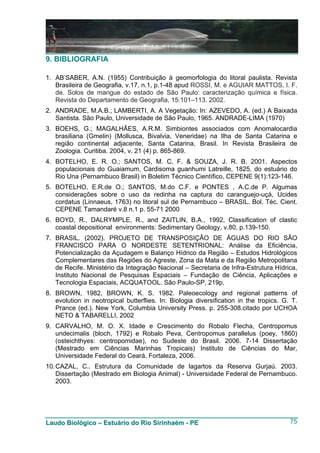 9. BIBLIOGRAFIA

1. AB’SABER, A.N. (1955) Contribuição à geomorfologia do litoral paulista. Revista
   Brasileira de Geografia, v.17, n.1, p.1-48 apud ROSSI, M. e AGUIAR MATTOS, I. F.
   de. Solos de mangue do estado de São Paulo: caracterização química e física.
   Revista do Departamento de Geografia, 15:101–113. 2002.
2. ANDRADE, M.A.B.; LAMBERTI, A. A Vegetação: In: AZEVEDO, A. (ed.) A Baixada
   Santista. São Paulo, Universidade de São Paulo, 1965. ANDRADE-LIMA (1970)
3. BOEHS, G.; MAGALHÃES, A.R.M. Simbiontes associados com Anomalocardia
   brasiliana (Gmelin) (Mollusca, Bivalvia, Veneridae) na Ilha de Santa Catarina e
   região continental adjacente, Santa Catarina, Brasil. In Revista Brasileira de
   Zoologia. Curitiba. 2004, v. 21 (4) p. 865-869.
4. BOTELHO, E. R. O.; SANTOS, M. C. F. & SOUZA, J. R. B. 2001. Aspectos
   populacionais do Guaiamum, Cardisoma guanhumi Latreille, 1825, do estuário do
   Rio Una (Pernambuco Brasil) in Boletim Técnico Científico, CEPENE 9(1):123-146.
5. BOTELHO, E.R.de O.; SANTOS, M.do C.F. e PONTES , A.C.de P. Algumas
   considerações sobre o uso da redinha na captura do caranguejo-uçá, Ucides
   cordatus (Linnaeus, 1763) no litoral sul de Pernambuco – BRASIL. Bol. Téc. Cient.
   CEPENE Tamandaré v.8 n.1 p. 55-71 2000
6. BOYD, R., DALRYMPLE, R., and ZAITLIN, B.A., 1992, Classification of clastic
   coastal depositional environments: Sedimentary Geology, v.80, p.139-150.
7. BRASIL. (2002). PROJETO DE TRANSPOSIÇÃO DE ÁGUAS DO RIO SÃO
   FRANCISCO PARA O NORDESTE SETENTRIONAL: Análise da Eficiência,
   Potencialização da Açudagem e Balanço Hídrico da Região – Estudos Hidrológicos
   Complementares das Regiões do Agreste, Zona da Mata e da Região Metropolitana
   de Recife. Ministério da Integração Nacional – Secretaria de Infra-Estrutura Hídrica,
   Instituto Nacional de Pesquisas Espaciais – Fundação de Ciência, Aplicações e
   Tecnologia Espaciais, ACQUATOOL. São Paulo-SP, 219p.
8. BROWN, 1982, BROWN, K. S. 1982. Paleoecology and regional patterns of
   evolution in neotropical butterflies. In: Biologia diversification in the tropics. G. T.
   Prance (ed.). New York, Columbia University Press. p. 255-308.citado por UCHOA
   NETO & TABARELLI, 2002
9. CARVALHO, M. O. X. Idade e Crescimento do Robalo Flecha, Centropomus
   undecimalis (bloch, 1792) e Robalo Peva, Centropomus parallelus (poey, 1860)
   (osteichthyes: centropomidae), no Sudeste do Brasil. 2006. 7-14 Dissertação
   (Mestrado em Ciências Marinhas Tropicais) Instituto de Ciências do Mar,
   Universidade Federal do Ceará, Fortaleza, 2006.
10. CAZAL, C.. Estrutura da Comunidade de lagartos da Reserva Gurjaú. 2003.
    Dissertação (Mestrado em Biologia Animal) - Universidade Federal de Pernambuco.
    2003.




Laudo Biológico – Estuário do Rio Sirinhaém - PE                                        75
 