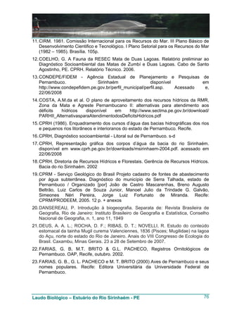 11. CIRM. 1981. Comissão Internacional para os Recursos do Mar. III Plano Básico de
    Desenvolvimento Cientifico e Tecnológico. I Plano Setorial para os Recursos do Mar
    (1982 – 1985). Brasília. 105p.
12. COELHO, G. A Fauna da RESEC Mata de Duas Lagoas. Relatório preliminar ao
    Diagnóstico Socioambiental das Matas de Zumbí e Duas Lagoas. Cabo de Santo
    Agostinho, PE. CPRH. Relatório Técnico. 2006.
13. CONDEPE/FIDEM - Agência Estadual de Planejamento e Pesquisas de
    Pernambuco.                Sirinhaém                  disponível          em
    http://www.condepefidem.pe.gov.br/perfil_municipal/perfil.asp.   Acessado  e,
    22/06/2008
14. COSTA, A.M.da et al. O plano de aproveitamento dos recursos hídricos da RMR,
    Zona da Mata e Agreste Pernambucano II: alternativas para atendimento aos
    déficits  hídricos   disponível   em     http://www.sectma.pe.gov.br/download/
    PARHII_AlternativasparaAtendimentodosDeficitsHidricos.pdf
15. CPRH (1986). Enquadramento dos cursos d’água das bacias hidrográficas dos rios
    e pequenos rios litorâneos e interioranos do estado de Pernambuco. Recife.
16. CPRH, Diagnóstico socioambiental - Litoral sul de Pernambuco. s-d
17. CPRH, Representação gráfica dos corpos d’água da bacia do rio Sirinhaém.
    disponível em www.cprh.pe.gov.br/downloads/msirinhaem-2004.pdf. acessado em
    22/06/2008
18. CPRH. Diretoria de Recursos Hídricos e Florestais. Gerência de Recursos Hídricos.
    Bacia do rio Sirinhaém. 2002
19. CPRM - Serviço Geológico do Brasil Projeto cadastro de fontes de abastecimento
    por água subterrânea. Diagnóstico do município de Serra Talhada, estado de
    Pernambuco / Organizado [por] João de Castro Mascarenhas, Breno Augusto
    Beltrão, Luiz Carlos de Souza Junior, Manoel Julio da Trindade G. Galvão,
    Simeones Néri Pereira, Jorge Luiz Fortunato de Miranda. Recife:
    CPRM/PRODEEM, 2005. 12 p. + anexos
20. DANSEREAU, P. Introdução à biogeografia. Separata de: Revista Brasileira de
    Geografia, Rio de Janeiro: Instituto Brasileiro de Geografia e Estatística, Conselho
    Nacional de Geografia, n. 1, ano 11, 1949
21. DEUS, A. A. L.; ROCHA, D. F.; RIBAS, D. T.; NOVELLI, R. Estudo do conteúdo
    estomacal da tainha Mugil curema Valenciennes, 1836 (Pisces; Mugilidae) na lagoa
    do Açu, norte do estado do Rio de Janeiro. Anais do VIII Congresso de Ecologia do
    Brasil. Caxambu, Minas Gerais. 23 a 28 de Setembro de 2007.
22. FARIAS, G. B, M.T. BRITO & G.L. PACHECO, Registros Ornitológicos de
    Pernambuco. OAP, Recife, outubro. 2002.
23. FARIAS, G. B., G. L. PACHECO e M. T. BRITO (2000) Aves de Pernambuco e seus
    nomes populares. Recife: Editora Universitária da Universidade Federal de
    Pernambuco.




Laudo Biológico – Estuário do Rio Sirinhaém - PE                                     76
 